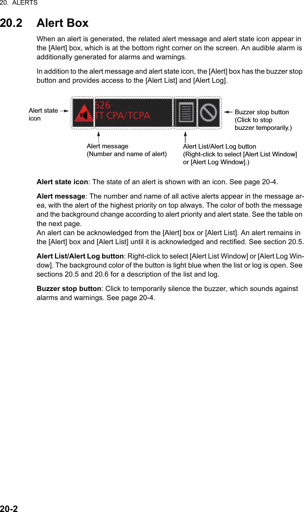 20.  ALERTS20-220.2 Alert BoxWhen an alert is generated, the related alert message and alert state icon appear in the [Alert] box, which is at the bottom right corner on the screen. An audible alarm is additionally generated for alarms and warnings.In addition to the alert message and alert state icon, the [Alert] box has the buzzer stop button and provides access to the [Alert List] and [Alert Log].Alert state icon: The state of an alert is shown with an icon. See page 20-4.Alert message: The number and name of all active alerts appear in the message ar-ea, with the alert of the highest priority on top always. The color of both the message and the background change according to alert priority and alert state. See the table on the next page.An alert can be acknowledged from the [Alert] box or [Alert List]. An alert remains in the [Alert] box and [Alert List] until it is acknowledged and rectified. See section 20.5.Alert List/Alert Log button: Right-click to select [Alert List Window] or [Alert Log Win-dow]. The background color of the button is light blue when the list or log is open. See sections 20.5 and 20.6 for a description of the list and log.Buzzer stop button: Click to temporarily silence the buzzer, which sounds against alarms and warnings. See page 20-4.Alert message(Number and name of alert)Alert List/Alert Log button(Right-click to select [Alert List Window] or [Alert Log Window].)Buzzer stop button (Click to stop buzzer temporarily.)Alert state icon