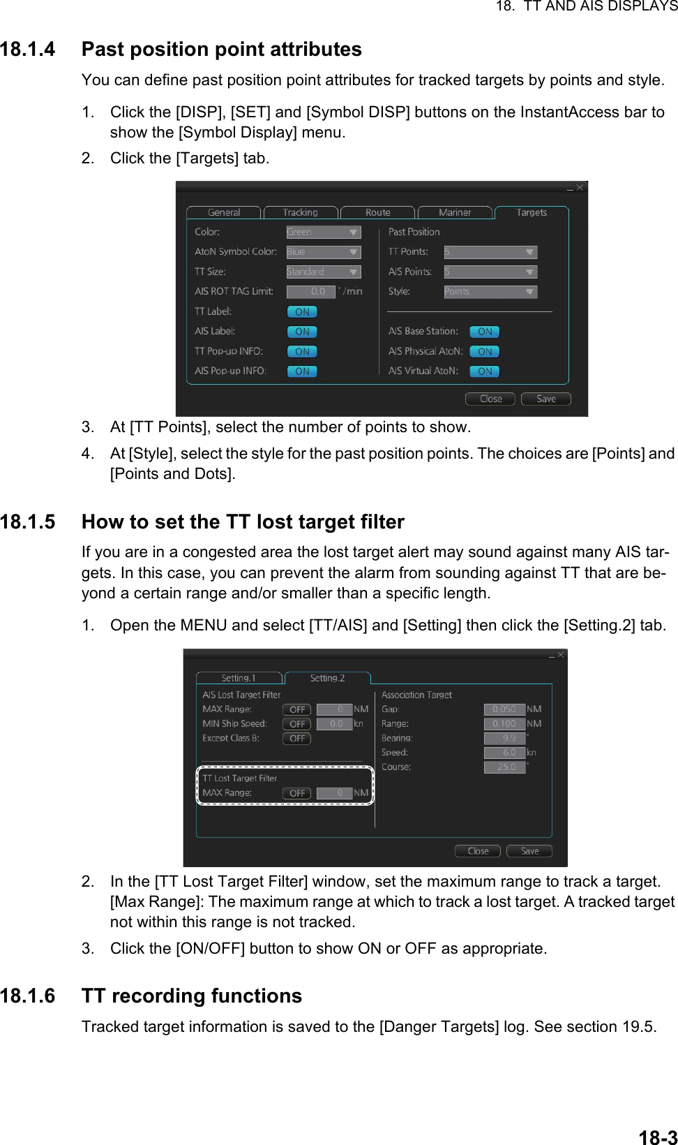 18.  TT AND AIS DISPLAYS18-318.1.4 Past position point attributesYou can define past position point attributes for tracked targets by points and style.1. Click the [DISP], [SET] and [Symbol DISP] buttons on the InstantAccess bar to show the [Symbol Display] menu.2. Click the [Targets] tab.3. At [TT Points], select the number of points to show.4. At [Style], select the style for the past position points. The choices are [Points] and [Points and Dots].18.1.5 How to set the TT lost target filterIf you are in a congested area the lost target alert may sound against many AIS tar-gets. In this case, you can prevent the alarm from sounding against TT that are be-yond a certain range and/or smaller than a specific length.1. Open the MENU and select [TT/AIS] and [Setting] then click the [Setting.2] tab.2. In the [TT Lost Target Filter] window, set the maximum range to track a target.[Max Range]: The maximum range at which to track a lost target. A tracked target not within this range is not tracked.3. Click the [ON/OFF] button to show ON or OFF as appropriate.18.1.6 TT recording functionsTracked target information is saved to the [Danger Targets] log. See section 19.5.