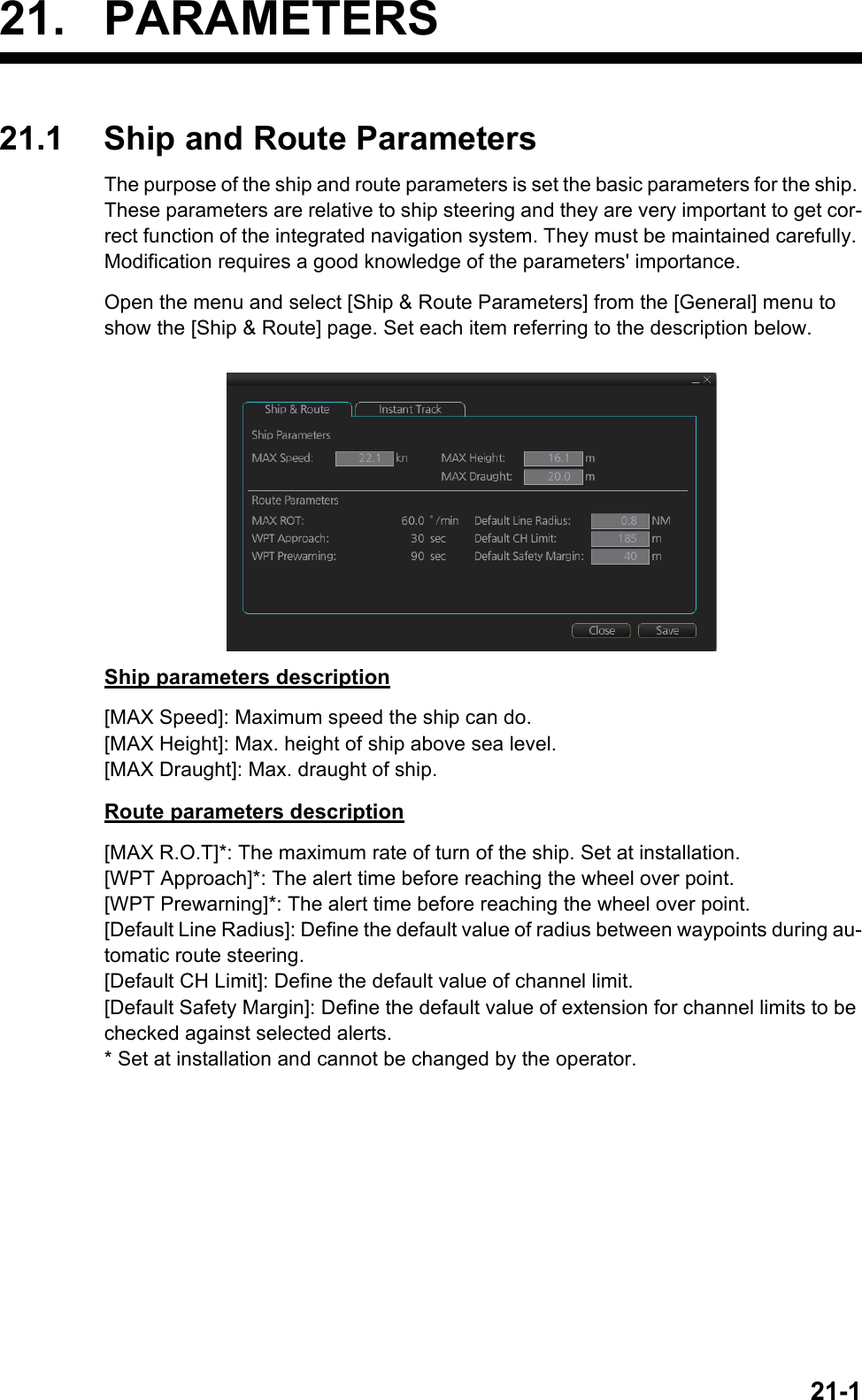21-121. PARAMETERS21.1 Ship and Route ParametersThe purpose of the ship and route parameters is set the basic parameters for the ship. These parameters are relative to ship steering and they are very important to get cor-rect function of the integrated navigation system. They must be maintained carefully. Modification requires a good knowledge of the parameters&apos; importance.Open the menu and select [Ship &amp; Route Parameters] from the [General] menu to show the [Ship &amp; Route] page. Set each item referring to the description below.Ship parameters description[MAX Speed]: Maximum speed the ship can do.[MAX Height]: Max. height of ship above sea level.[MAX Draught]: Max. draught of ship.Route parameters description[MAX R.O.T]*: The maximum rate of turn of the ship. Set at installation.[WPT Approach]*: The alert time before reaching the wheel over point.[WPT Prewarning]*: The alert time before reaching the wheel over point.[Default Line Radius]: Define the default value of radius between waypoints during au-tomatic route steering.[Default CH Limit]: Define the default value of channel limit.[Default Safety Margin]: Define the default value of extension for channel limits to be checked against selected alerts.* Set at installation and cannot be changed by the operator.