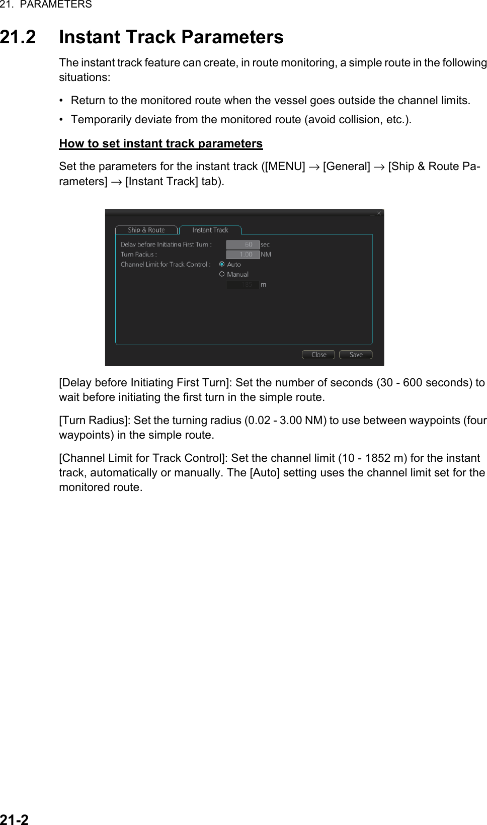 21.  PARAMETERS21-221.2 Instant Track ParametersThe instant track feature can create, in route monitoring, a simple route in the following situations:•  Return to the monitored route when the vessel goes outside the channel limits.•  Temporarily deviate from the monitored route (avoid collision, etc.).How to set instant track parametersSet the parameters for the instant track ([MENU] → [General] → [Ship &amp; Route Pa-rameters] → [Instant Track] tab).[Delay before Initiating First Turn]: Set the number of seconds (30 - 600 seconds) to wait before initiating the first turn in the simple route.[Turn Radius]: Set the turning radius (0.02 - 3.00 NM) to use between waypoints (four waypoints) in the simple route.[Channel Limit for Track Control]: Set the channel limit (10 - 1852 m) for the instant track, automatically or manually. The [Auto] setting uses the channel limit set for the monitored route.