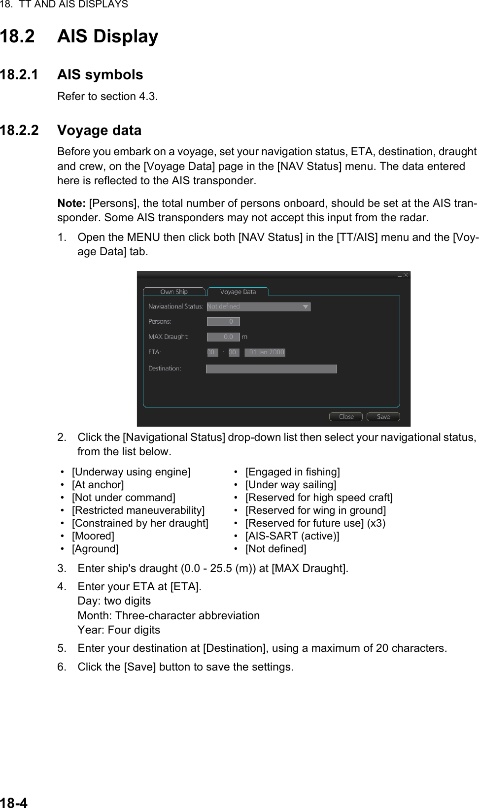 18.  TT AND AIS DISPLAYS18-418.2 AIS Display18.2.1 AIS symbolsRefer to section 4.3.18.2.2 Voyage dataBefore you embark on a voyage, set your navigation status, ETA, destination, draught and crew, on the [Voyage Data] page in the [NAV Status] menu. The data entered here is reflected to the AIS transponder.Note: [Persons], the total number of persons onboard, should be set at the AIS tran-sponder. Some AIS transponders may not accept this input from the radar.1. Open the MENU then click both [NAV Status] in the [TT/AIS] menu and the [Voy-age Data] tab.2. Click the [Navigational Status] drop-down list then select your navigational status, from the list below.3. Enter ship&apos;s draught (0.0 - 25.5 (m)) at [MAX Draught].4. Enter your ETA at [ETA].Day: two digitsMonth: Three-character abbreviationYear: Four digits5. Enter your destination at [Destination], using a maximum of 20 characters.6. Click the [Save] button to save the settings.• [Underway using engine]• [At anchor]•  [Not under command]• [Restricted maneuverability]•  [Constrained by her draught]• [Moored]• [Aground]•  [Engaged in fishing]•  [Under way sailing]•  [Reserved for high speed craft]•  [Reserved for wing in ground]•  [Reserved for future use] (x3)• [AIS-SART (active)]• [Not defined]