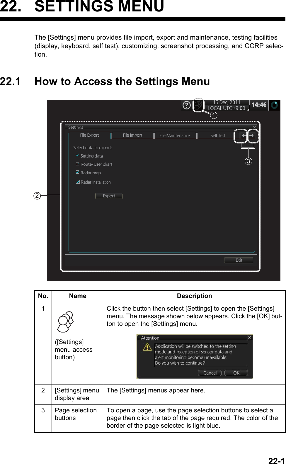 22-122. SETTINGS MENUThe [Settings] menu provides file import, export and maintenance, testing facilities (display, keyboard, self test), customizing, screenshot processing, and CCRP selec-tion.22.1 How to Access the Settings MenuNo. Name Description1([Settings] menu access button)Click the button then select [Settings] to open the [Settings] menu. The message shown below appears. Click the [OK] but-ton to open the [Settings] menu.2 [Settings] menu display areaThe [Settings] menus appear here.3 Page selection buttonsTo open a page, use the page selection buttons to select a page then click the tab of the page required. The color of the border of the page selected is light blue.213Radar Installation