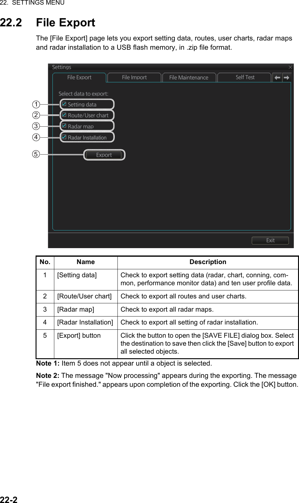 22.  SETTINGS MENU22-222.2 File ExportThe [File Export] page lets you export setting data, routes, user charts, radar maps and radar installation to a USB flash memory, in .zip file format.Note 1: Item 5 does not appear until a object is selected.Note 2: The message &quot;Now processing&quot; appears during the exporting. The message &quot;File export finished.&quot; appears upon completion of the exporting. Click the [OK] button.No. Name Description1 [Setting data] Check to export setting data (radar, chart, conning, com-mon, performance monitor data) and ten user profile data.2 [Route/User chart] Check to export all routes and user charts.3 [Radar map] Check to export all radar maps.4 [Radar Installation] Check to export all setting of radar installation.5 [Export] button Click the button to open the [SAVE FILE] dialog box. Select the destination to save then click the [Save] button to export all selected objects.123Radar Installation54