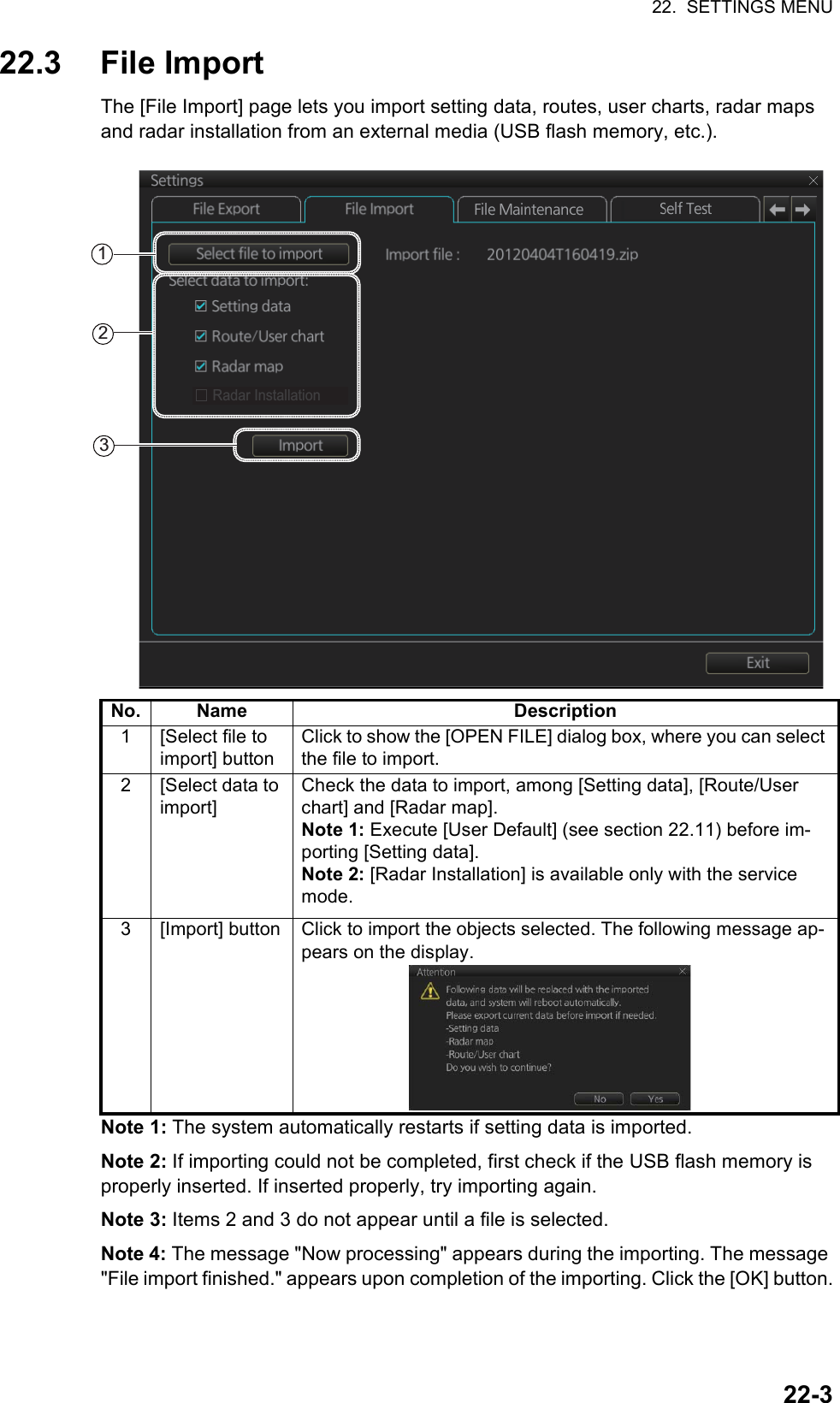 22.  SETTINGS MENU22-322.3 File ImportThe [File Import] page lets you import setting data, routes, user charts, radar maps and radar installation from an external media (USB flash memory, etc.).Note 1: The system automatically restarts if setting data is imported.Note 2: If importing could not be completed, first check if the USB flash memory is properly inserted. If inserted properly, try importing again.Note 3: Items 2 and 3 do not appear until a file is selected.Note 4: The message &quot;Now processing&quot; appears during the importing. The message &quot;File import finished.&quot; appears upon completion of the importing. Click the [OK] button.No. Name Description1 [Select file to import] buttonClick to show the [OPEN FILE] dialog box, where you can select the file to import.2[Select data to import]Check the data to import, among [Setting data], [Route/User chart] and [Radar map].Note 1: Execute [User Default] (see section 22.11) before im-porting [Setting data].Note 2: [Radar Installation] is available only with the service mode.3 [Import] button Click to import the objects selected. The following message ap-pears on the display.123Radar Installation