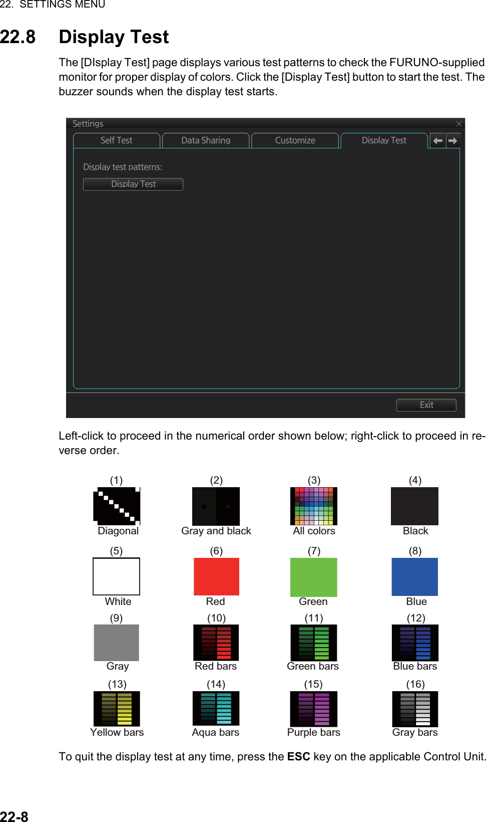 22.  SETTINGS MENU22-822.8 Display TestThe [DIsplay Test] page displays various test patterns to check the FURUNO-supplied monitor for proper display of colors. Click the [Display Test] button to start the test. The buzzer sounds when the display test starts.Left-click to proceed in the numerical order shown below; right-click to proceed in re-verse order.To quit the display test at any time, press the ESC key on the applicable Control Unit.(1) (2) (3) (4)(5) (6) (7) (8)(9) (10) (11) (12)(13) (14) (15) (16)Diagonal Gray and black All colors BlackWhite Red Green BlueGray Red bars Green bars Blue barsYellow bars Aqua bars Purple bars Gray bars