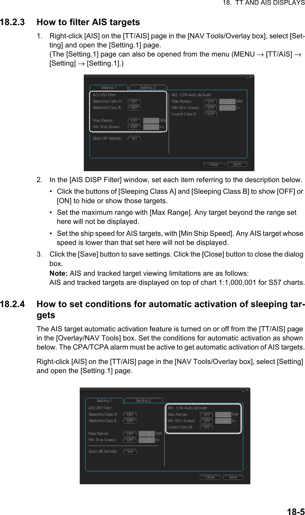 18.  TT AND AIS DISPLAYS18-518.2.3 How to filter AIS targets1. Right-click [AIS] on the [TT/AIS] page in the [NAV Tools/Overlay box], select [Set-ting] and open the [Setting.1] page.(The [Setting.1] page can also be opened from the menu (MENU → [TT/AIS] → [Setting] → [Setting.1].)2. In the [AIS DISP Filter] window, set each item referring to the description below.•  Click the buttons of [Sleeping Class A] and [Sleeping Class B] to show [OFF] or [ON] to hide or show those targets.•  Set the maximum range with [Max Range]. Any target beyond the range set here will not be displayed.•  Set the ship speed for AIS targets, with [Min Ship Speed]. Any AIS target whose speed is lower than that set here will not be displayed.3. Click the [Save] button to save settings. Click the [Close] button to close the dialog box.Note: AIS and tracked target viewing limitations are as follows:AIS and tracked targets are displayed on top of chart 1:1,000,001 for S57 charts.18.2.4 How to set conditions for automatic activation of sleeping tar-getsThe AIS target automatic activation feature is turned on or off from the [TT/AIS] page in the [Overlay/NAV Tools] box. Set the conditions for automatic activation as shown below. The CPA/TCPA alarm must be active to get automatic activation of AIS targets.Right-click [AIS] on the [TT/AIS] page in the [NAV Tools/Overlay box], select [Setting] and open the [Setting.1] page. 