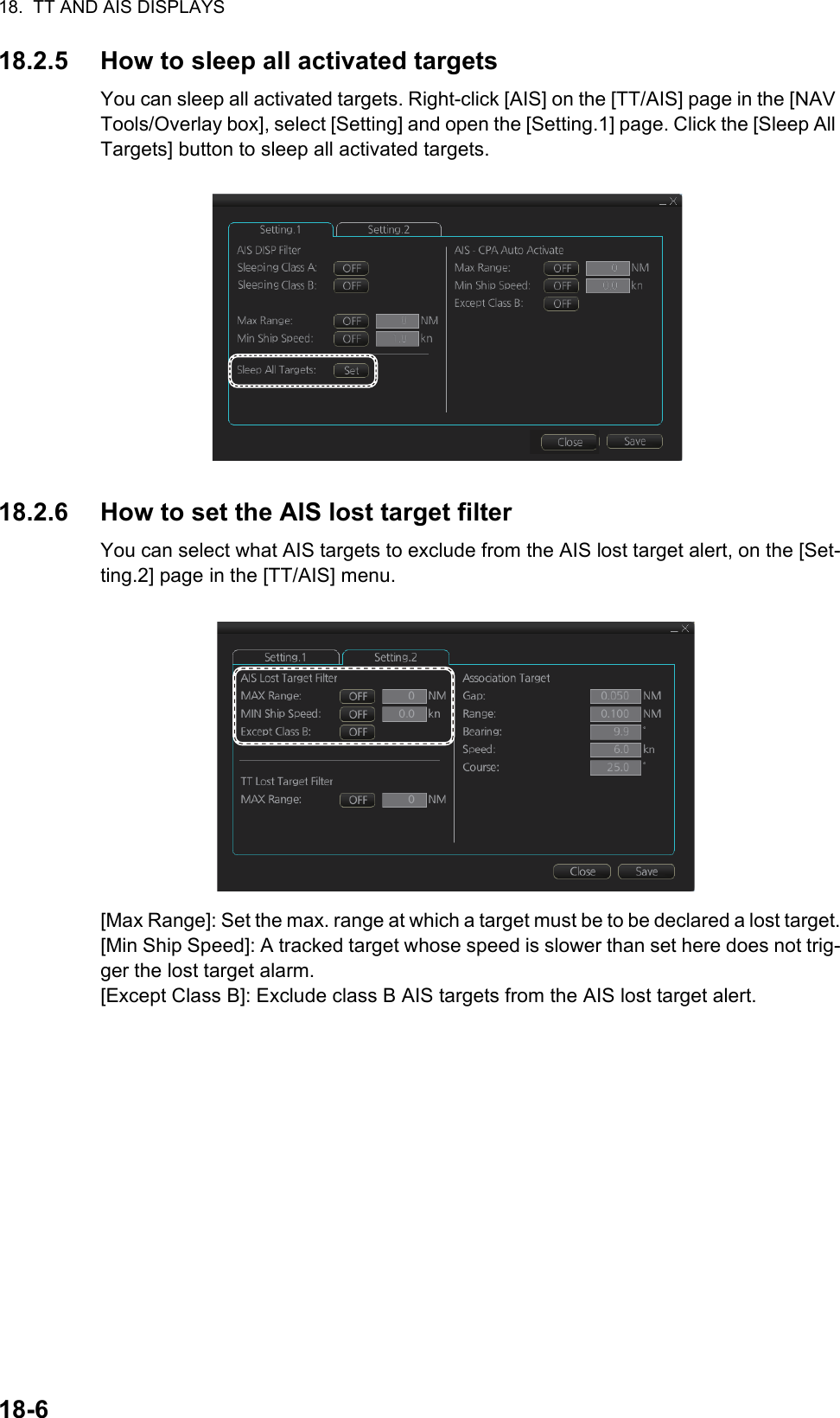 18.  TT AND AIS DISPLAYS18-618.2.5 How to sleep all activated targetsYou can sleep all activated targets. Right-click [AIS] on the [TT/AIS] page in the [NAV Tools/Overlay box], select [Setting] and open the [Setting.1] page. Click the [Sleep All Targets] button to sleep all activated targets.18.2.6 How to set the AIS lost target filterYou can select what AIS targets to exclude from the AIS lost target alert, on the [Set-ting.2] page in the [TT/AIS] menu.[Max Range]: Set the max. range at which a target must be to be declared a lost target.[Min Ship Speed]: A tracked target whose speed is slower than set here does not trig-ger the lost target alarm.[Except Class B]: Exclude class B AIS targets from the AIS lost target alert. 