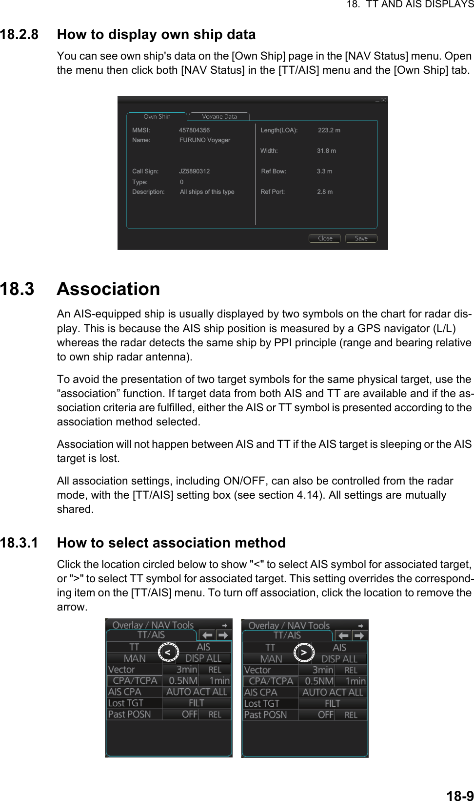 18.  TT AND AIS DISPLAYS18-918.2.8 How to display own ship dataYou can see own ship&apos;s data on the [Own Ship] page in the [NAV Status] menu. Open the menu then click both [NAV Status] in the [TT/AIS] menu and the [Own Ship] tab.18.3 AssociationAn AIS-equipped ship is usually displayed by two symbols on the chart for radar dis-play. This is because the AIS ship position is measured by a GPS navigator (L/L) whereas the radar detects the same ship by PPI principle (range and bearing relative to own ship radar antenna).To avoid the presentation of two target symbols for the same physical target, use the “association” function. If target data from both AIS and TT are available and if the as-sociation criteria are fulfilled, either the AIS or TT symbol is presented according to the association method selected.Association will not happen between AIS and TT if the AIS target is sleeping or the AIS target is lost.All association settings, including ON/OFF, can also be controlled from the radar mode, with the [TT/AIS] setting box (see section 4.14). All settings are mutually shared.18.3.1 How to select association methodClick the location circled below to show &quot;&lt;&quot; to select AIS symbol for associated target, or &quot;&gt;&quot; to select TT symbol for associated target. This setting overrides the correspond-ing item on the [TT/AIS] menu. To turn off association, click the location to remove the arrow.MMSI:                 457804356Name:                 FURUNO VoyagerCall Sign:            JZ5890312Type:                   0Description:         All ships of this typeLength(LOA):            223.2 mWidth:                       31.8 mRef Bow:                  3.3 mRef Port:                   2.8 m&lt;&lt;&gt;