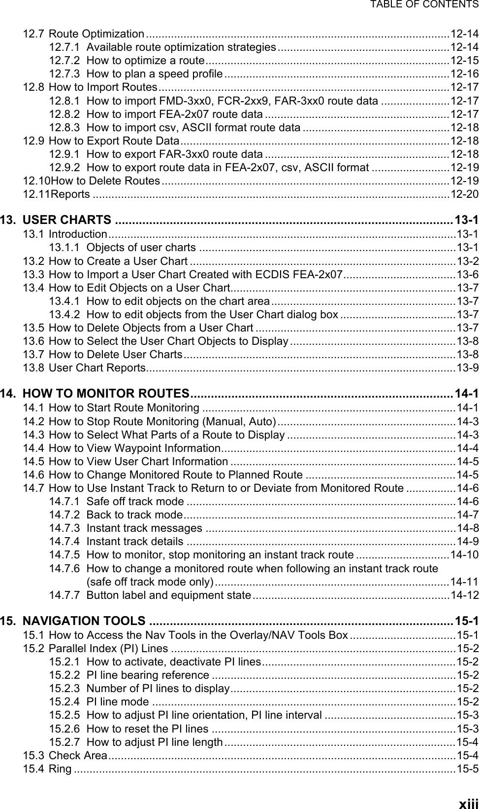 TABLE OF CONTENTSxiii12.7 Route Optimization.................................................................................................12-1412.7.1 Available route optimization strategies.......................................................12-1412.7.2 How to optimize a route..............................................................................12-1512.7.3 How to plan a speed profile........................................................................12-1612.8 How to Import Routes.............................................................................................12-1712.8.1 How to import FMD-3xx0, FCR-2xx9, FAR-3xx0 route data ......................12-1712.8.2 How to import FEA-2x07 route data ...........................................................12-1712.8.3 How to import csv, ASCII format route data ...............................................12-1812.9 How to Export Route Data......................................................................................12-1812.9.1 How to export FAR-3xx0 route data ...........................................................12-1812.9.2 How to export route data in FEA-2x07, csv, ASCII format .........................12-1912.10How to Delete Routes............................................................................................12-1912.11Reports ..................................................................................................................12-2013. USER CHARTS ...................................................................................................13-113.1 Introduction...............................................................................................................13-113.1.1 Objects of user charts ..................................................................................13-113.2 How to Create a User Chart .....................................................................................13-213.3 How to Import a User Chart Created with ECDIS FEA-2x07....................................13-613.4 How to Edit Objects on a User Chart........................................................................13-713.4.1 How to edit objects on the chart area...........................................................13-713.4.2 How to edit objects from the User Chart dialog box .....................................13-713.5 How to Delete Objects from a User Chart ................................................................13-713.6 How to Select the User Chart Objects to Display .....................................................13-813.7 How to Delete User Charts.......................................................................................13-813.8 User Chart Reports...................................................................................................13-914. HOW TO MONITOR ROUTES.............................................................................14-114.1 How to Start Route Monitoring .................................................................................14-114.2 How to Stop Route Monitoring (Manual, Auto).........................................................14-314.3 How to Select What Parts of a Route to Display ......................................................14-314.4 How to View Waypoint Information...........................................................................14-414.5 How to View User Chart Information ........................................................................14-514.6 How to Change Monitored Route to Planned Route ................................................14-514.7 How to Use Instant Track to Return to or Deviate from Monitored Route ................14-614.7.1 Safe off track mode ......................................................................................14-614.7.2 Back to track mode.......................................................................................14-714.7.3 Instant track messages ................................................................................14-814.7.4 Instant track details ......................................................................................14-914.7.5 How to monitor, stop monitoring an instant track route ..............................14-1014.7.6 How to change a monitored route when following an instant track route(safe off track mode only)...........................................................................14-1114.7.7 Button label and equipment state...............................................................14-1215. NAVIGATION TOOLS .........................................................................................15-115.1 How to Access the Nav Tools in the Overlay/NAV Tools Box ..................................15-115.2 Parallel Index (PI) Lines ...........................................................................................15-215.2.1 How to activate, deactivate PI lines..............................................................15-215.2.2 PI line bearing reference ..............................................................................15-215.2.3 Number of PI lines to display........................................................................15-215.2.4 PI line mode .................................................................................................15-215.2.5 How to adjust PI line orientation, PI line interval ..........................................15-315.2.6 How to reset the PI lines ..............................................................................15-315.2.7 How to adjust PI line length..........................................................................15-415.3 Check Area...............................................................................................................15-415.4 Ring ..........................................................................................................................15-5