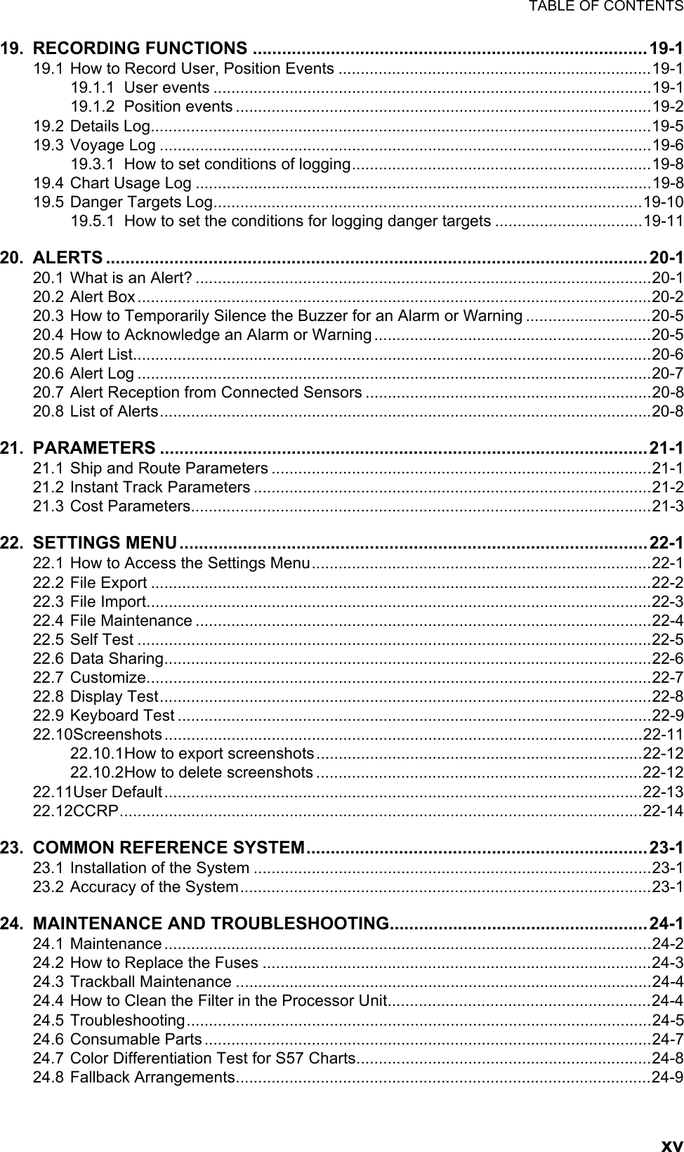 TABLE OF CONTENTSxv19. RECORDING FUNCTIONS .................................................................................19-119.1 How to Record User, Position Events ......................................................................19-119.1.1 User events ..................................................................................................19-119.1.2 Position events .............................................................................................19-219.2 Details Log................................................................................................................19-519.3 Voyage Log ..............................................................................................................19-619.3.1 How to set conditions of logging...................................................................19-819.4 Chart Usage Log ......................................................................................................19-819.5 Danger Targets Log................................................................................................19-1019.5.1 How to set the conditions for logging danger targets .................................19-1120. ALERTS ...............................................................................................................20-120.1 What is an Alert? ......................................................................................................20-120.2 Alert Box...................................................................................................................20-220.3 How to Temporarily Silence the Buzzer for an Alarm or Warning ............................20-520.4 How to Acknowledge an Alarm or Warning..............................................................20-520.5 Alert List....................................................................................................................20-620.6 Alert Log ...................................................................................................................20-720.7 Alert Reception from Connected Sensors ................................................................20-820.8 List of Alerts..............................................................................................................20-821. PARAMETERS ....................................................................................................21-121.1 Ship and Route Parameters .....................................................................................21-121.2 Instant Track Parameters .........................................................................................21-221.3 Cost Parameters.......................................................................................................21-322. SETTINGS MENU................................................................................................22-122.1 How to Access the Settings Menu............................................................................22-122.2 File Export ................................................................................................................22-222.3 File Import.................................................................................................................22-322.4 File Maintenance ......................................................................................................22-422.5 Self Test ...................................................................................................................22-522.6 Data Sharing.............................................................................................................22-622.7 Customize.................................................................................................................22-722.8 Display Test..............................................................................................................22-822.9 Keyboard Test ..........................................................................................................22-922.10Screenshots...........................................................................................................22-1122.10.1How to export screenshots.........................................................................22-1222.10.2How to delete screenshots .........................................................................22-1222.11User Default...........................................................................................................22-1322.12CCRP.....................................................................................................................22-1423. COMMON REFERENCE SYSTEM......................................................................23-123.1 Installation of the System .........................................................................................23-123.2 Accuracy of the System............................................................................................23-124. MAINTENANCE AND TROUBLESHOOTING.....................................................24-124.1 Maintenance.............................................................................................................24-224.2 How to Replace the Fuses .......................................................................................24-324.3 Trackball Maintenance .............................................................................................24-424.4 How to Clean the Filter in the Processor Unit...........................................................24-424.5 Troubleshooting........................................................................................................24-524.6 Consumable Parts ....................................................................................................24-724.7 Color Differentiation Test for S57 Charts..................................................................24-824.8 Fallback Arrangements.............................................................................................24-9