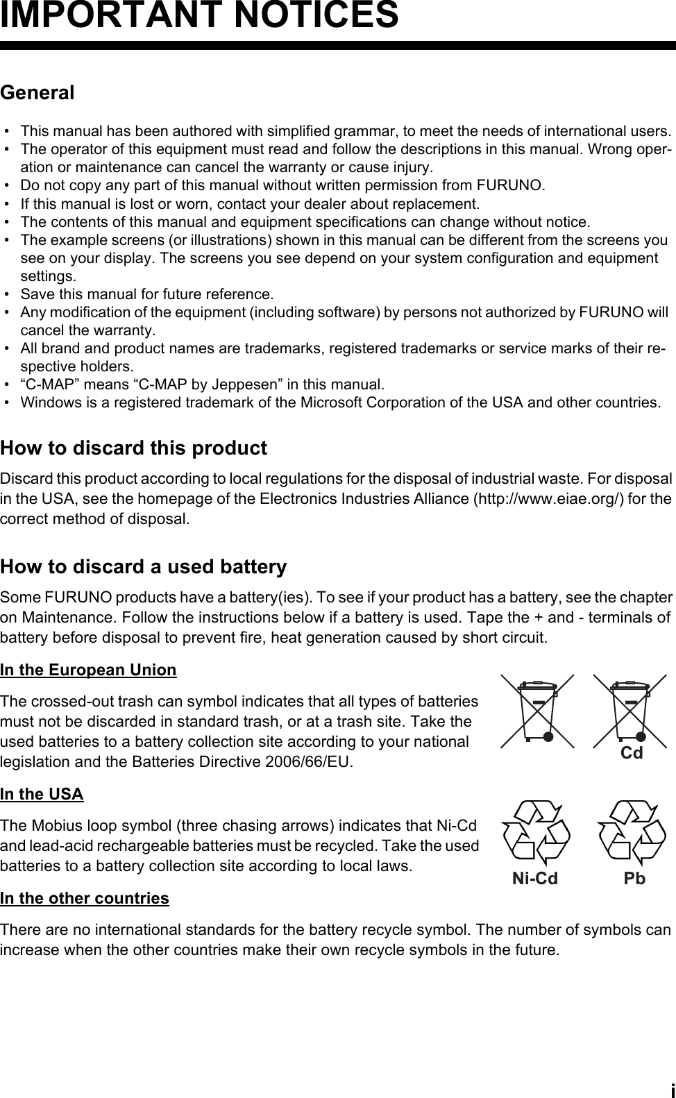 iIMPORTANT NOTICESGeneralHow to discard this productDiscard this product according to local regulations for the disposal of industrial waste. For disposal in the USA, see the homepage of the Electronics Industries Alliance (http://www.eiae.org/) for the correct method of disposal.How to discard a used batterySome FURUNO products have a battery(ies). To see if your product has a battery, see the chapter on Maintenance. Follow the instructions below if a battery is used. Tape the + and - terminals of battery before disposal to prevent fire, heat generation caused by short circuit.In the European UnionThe crossed-out trash can symbol indicates that all types of batteries must not be discarded in standard trash, or at a trash site. Take the used batteries to a battery collection site according to your national legislation and the Batteries Directive 2006/66/EU. In the USAThe Mobius loop symbol (three chasing arrows) indicates that Ni-Cd and lead-acid rechargeable batteries must be recycled. Take the used batteries to a battery collection site according to local laws.In the other countriesThere are no international standards for the battery recycle symbol. The number of symbols can increase when the other countries make their own recycle symbols in the future.•  This manual has been authored with simplified grammar, to meet the needs of international users.•  The operator of this equipment must read and follow the descriptions in this manual. Wrong oper-ation or maintenance can cancel the warranty or cause injury.•  Do not copy any part of this manual without written permission from FURUNO.•  If this manual is lost or worn, contact your dealer about replacement.•  The contents of this manual and equipment specifications can change without notice.•  The example screens (or illustrations) shown in this manual can be different from the screens you see on your display. The screens you see depend on your system configuration and equipment settings.•  Save this manual for future reference.•  Any modification of the equipment (including software) by persons not authorized by FURUNO will cancel the warranty.•  All brand and product names are trademarks, registered trademarks or service marks of their re-spective holders.•  “C-MAP” means “C-MAP by Jeppesen” in this manual.•  Windows is a registered trademark of the Microsoft Corporation of the USA and other countries.CdNi-Cd Pb