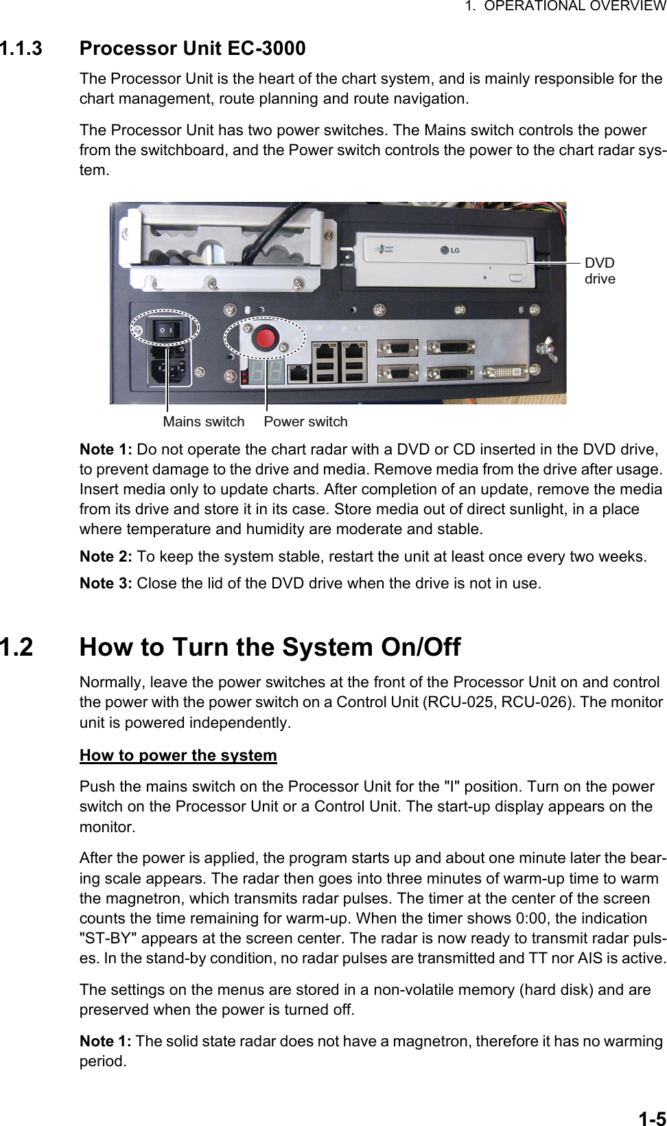 1.  OPERATIONAL OVERVIEW1-51.1.3 Processor Unit EC-3000The Processor Unit is the heart of the chart system, and is mainly responsible for the chart management, route planning and route navigation.The Processor Unit has two power switches. The Mains switch controls the power from the switchboard, and the Power switch controls the power to the chart radar sys-tem.Note 1: Do not operate the chart radar with a DVD or CD inserted in the DVD drive, to prevent damage to the drive and media. Remove media from the drive after usage. Insert media only to update charts. After completion of an update, remove the media from its drive and store it in its case. Store media out of direct sunlight, in a place where temperature and humidity are moderate and stable.Note 2: To keep the system stable, restart the unit at least once every two weeks.Note 3: Close the lid of the DVD drive when the drive is not in use.1.2 How to Turn the System On/OffNormally, leave the power switches at the front of the Processor Unit on and control the power with the power switch on a Control Unit (RCU-025, RCU-026). The monitor unit is powered independently.How to power the systemPush the mains switch on the Processor Unit for the &quot;I&quot; position. Turn on the power switch on the Processor Unit or a Control Unit. The start-up display appears on the monitor.After the power is applied, the program starts up and about one minute later the bear-ing scale appears. The radar then goes into three minutes of warm-up time to warm the magnetron, which transmits radar pulses. The timer at the center of the screen counts the time remaining for warm-up. When the timer shows 0:00, the indication &quot;ST-BY&quot; appears at the screen center. The radar is now ready to transmit radar puls-es. In the stand-by condition, no radar pulses are transmitted and TT nor AIS is active.The settings on the menus are stored in a non-volatile memory (hard disk) and are preserved when the power is turned off.Note 1: The solid state radar does not have a magnetron, therefore it has no warming period.Power switchDVD driveMains switch