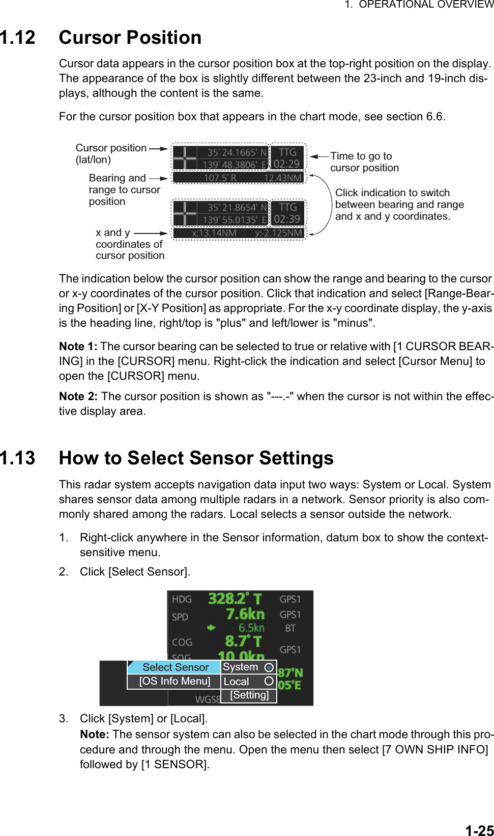 1.  OPERATIONAL OVERVIEW1-251.12 Cursor PositionCursor data appears in the cursor position box at the top-right position on the display. The appearance of the box is slightly different between the 23-inch and 19-inch dis-plays, although the content is the same.For the cursor position box that appears in the chart mode, see section 6.6.The indication below the cursor position can show the range and bearing to the cursor or x-y coordinates of the cursor position. Click that indication and select [Range-Bear-ing Position] or [X-Y Position] as appropriate. For the x-y coordinate display, the y-axis is the heading line, right/top is &quot;plus&quot; and left/lower is &quot;minus&quot;.Note 1: The cursor bearing can be selected to true or relative with [1 CURSOR BEAR-ING] in the [CURSOR] menu. Right-click the indication and select [Cursor Menu] to open the [CURSOR] menu.Note 2: The cursor position is shown as &quot;---.-&quot; when the cursor is not within the effec-tive display area.1.13 How to Select Sensor SettingsThis radar system accepts navigation data input two ways: System or Local. System shares sensor data among multiple radars in a network. Sensor priority is also com-monly shared among the radars. Local selects a sensor outside the network.1. Right-click anywhere in the Sensor information, datum box to show the context-sensitive menu.2. Click [Select Sensor].3. Click [System] or [Local].Note: The sensor system can also be selected in the chart mode through this pro-cedure and through the menu. Open the menu then select [7 OWN SHIP INFO] followed by [1 SENSOR].Cursor position (lat/lon)Bearing and range to cursor positionTime to go to cursor positionx and y coordinates of cursor positionClick indication to switch between bearing and range and x and y coordinates.SystemLocal[Setting]SystemLocalSelect Sensor[OS Info Menu][Setting]