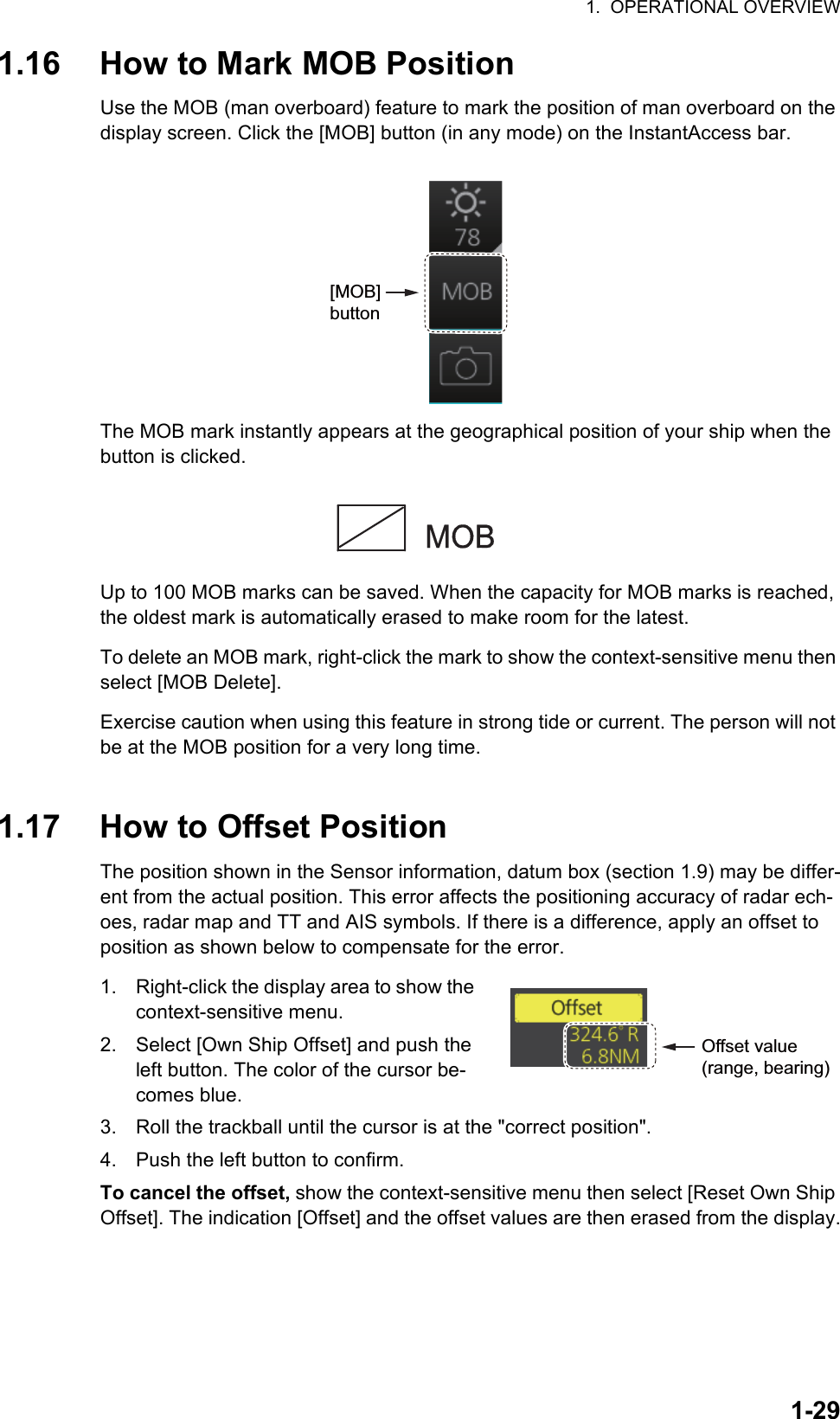 1.  OPERATIONAL OVERVIEW1-291.16 How to Mark MOB PositionUse the MOB (man overboard) feature to mark the position of man overboard on the display screen. Click the [MOB] button (in any mode) on the InstantAccess bar.The MOB mark instantly appears at the geographical position of your ship when the button is clicked.Up to 100 MOB marks can be saved. When the capacity for MOB marks is reached, the oldest mark is automatically erased to make room for the latest.To delete an MOB mark, right-click the mark to show the context-sensitive menu then select [MOB Delete]. Exercise caution when using this feature in strong tide or current. The person will not be at the MOB position for a very long time.1.17 How to Offset PositionThe position shown in the Sensor information, datum box (section 1.9) may be differ-ent from the actual position. This error affects the positioning accuracy of radar ech-oes, radar map and TT and AIS symbols. If there is a difference, apply an offset to position as shown below to compensate for the error.1. Right-click the display area to show the context-sensitive menu.2. Select [Own Ship Offset] and push the left button. The color of the cursor be-comes blue.3. Roll the trackball until the cursor is at the &quot;correct position&quot;.4. Push the left button to confirm.To cancel the offset, show the context-sensitive menu then select [Reset Own Ship Offset]. The indication [Offset] and the offset values are then erased from the display.[MOB] button Offset value (range, bearing)