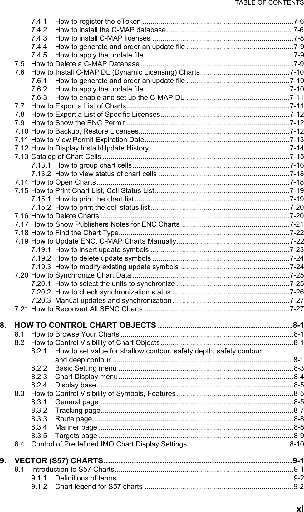 TABLE OF CONTENTSxi7.4.1 How to register the eToken ............................................................................7-67.4.2 How to install the C-MAP database................................................................7-67.4.3 How to install C-MAP licenses .......................................................................7-87.4.4 How to generate and order an update file ......................................................7-97.4.5 How to apply the update file...........................................................................7-97.5 How to Delete a C-MAP Database.............................................................................7-97.6 How to Install C-MAP DL (Dynamic Licensing) Charts.............................................7-107.6.1 How to generate and order an update file ....................................................7-107.6.2 How to apply the update file.........................................................................7-107.6.3 How to enable and set up the C-MAP DL ....................................................7-117.7 How to Export a List of Charts..................................................................................7-117.8 How to Export a List of Specific Licenses.................................................................7-127.9 How to Show the ENC Permit ..................................................................................7-127.10 How to Backup, Restore Licenses............................................................................7-127.11 How to View Permit Expiration Date.........................................................................7-137.12 How to Display Install/Update History ......................................................................7-147.13 Catalog of Chart Cells ..............................................................................................7-157.13.1 How to group chart cells...............................................................................7-167.13.2 How to view status of chart cells ..................................................................7-187.14 How to Open Charts.................................................................................................7-187.15 How to Print Chart List, Cell Status List....................................................................7-197.15.1 How to print the chart list..............................................................................7-197.15.2 How to print the cell status list......................................................................7-207.16 How to Delete Charts ...............................................................................................7-207.17 How to Show Publishers Notes for ENC Charts.......................................................7-217.18 How to Find the Chart Type......................................................................................7-227.19 How to Update ENC, C-MAP Charts Manually.........................................................7-227.19.1 How to insert update symbols ......................................................................7-237.19.2 How to delete update symbols .....................................................................7-247.19.3 How to modify existing update symbols .......................................................7-247.20 How to Synchronize Chart Data ...............................................................................7-257.20.1 How to select the units to synchronize .........................................................7-257.20.2 How to check synchronization status ...........................................................7-267.20.3 Manual updates and synchronization...........................................................7-277.21 How to Reconvert All SENC Charts .........................................................................7-278. HOW TO CONTROL CHART OBJECTS ..............................................................8-18.1 How to Browse Your Charts .......................................................................................8-18.2 How to Control Visibility of Chart Objects...................................................................8-18.2.1 How to set value for shallow contour, safety depth, safety contourand deep contour ...........................................................................................8-18.2.2 Basic Setting menu ........................................................................................8-38.2.3 Chart Display menu........................................................................................8-48.2.4 Display base...................................................................................................8-58.3 How to Control Visibility of Symbols, Features...........................................................8-58.3.1 General page..................................................................................................8-58.3.2 Tracking page.................................................................................................8-78.3.3 Route page.....................................................................................................8-88.3.4 Mariner page ..................................................................................................8-88.3.5 Targets page ..................................................................................................8-98.4 Control of Predefined IMO Chart Display Settings ...................................................8-109. VECTOR (S57) CHARTS.......................................................................................9-19.1 Introduction to S57 Charts..........................................................................................9-19.1.1 Definitions of terms.........................................................................................9-29.1.2 Chart legend for S57 charts ...........................................................................9-2