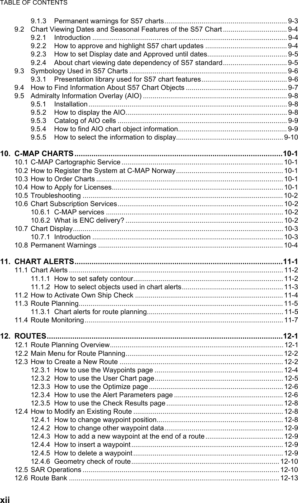 TABLE OF CONTENTSxii9.1.3 Permanent warnings for S57 charts............................................................... 9-39.2 Chart Viewing Dates and Seasonal Features of the S57 Chart ................................. 9-49.2.1 Introduction .................................................................................................... 9-49.2.2 How to approve and highlight S57 chart updates .......................................... 9-49.2.3 How to set Display date and Approved until dates......................................... 9-59.2.4 About chart viewing date dependency of S57 standard................................. 9-59.3 Symbology Used in S57 Charts ................................................................................. 9-69.3.1 Presentation library used for S57 chart features............................................ 9-69.4 How to Find Information About S57 Chart Objects .................................................... 9-79.5 Admiralty Information Overlay (AIO) .......................................................................... 9-89.5.1 Installation ...................................................................................................... 9-89.5.2 How to display the AIO................................................................................... 9-89.5.3 Catalog of AIO cells ....................................................................................... 9-99.5.4 How to find AIO chart object information........................................................ 9-99.5.5 How to select the information to display....................................................... 9-1010. C-MAP CHARTS..................................................................................................10-110.1 C-MAP Cartographic Service...................................................................................10-110.2 How to Register the System at C-MAP Norway....................................................... 10-110.3 How to Order Charts ................................................................................................ 10-110.4 How to Apply for Licenses........................................................................................ 10-110.5 Troubleshooting ....................................................................................................... 10-210.6 Chart Subscription Services..................................................................................... 10-210.6.1 C-MAP services ........................................................................................... 10-210.6.2 What is ENC delivery? ................................................................................. 10-210.7 Chart Display............................................................................................................ 10-310.7.1 Introduction .................................................................................................. 10-310.8 Permanent Warnings ...............................................................................................10-411. CHART ALERTS..................................................................................................11-111.1 Chart Alerts .............................................................................................................. 11-211.1.1 How to set safety contour............................................................................. 11-211.1.2 How to select objects used in chart alerts.................................................... 11-311.2 How to Activate Own Ship Check ............................................................................ 11-411.3 Route Planning.........................................................................................................11-511.3.1 Chart alerts for route planning...................................................................... 11-511.4 Route Monitoring...................................................................................................... 11-712. ROUTES...............................................................................................................12-112.1 Route Planning Overview.........................................................................................12-112.2 Main Menu for Route Planning.................................................................................12-212.3 How to Create a New Route .................................................................................... 12-212.3.1 How to use the Waypoints page ..................................................................12-412.3.2 How to use the User Chart page..................................................................12-512.3.3 How to use the Optimize page..................................................................... 12-612.3.4 How to use the Alert Parameters page ........................................................ 12-612.3.5 How to use the Check Results page ............................................................ 12-812.4 How to Modify an Existing Route ............................................................................. 12-812.4.1 How to change waypoint position................................................................. 12-812.4.2 How to change other waypoint data.............................................................12-912.4.3 How to add a new waypoint at the end of a route........................................12-912.4.4 How to insert a waypoint.............................................................................. 12-912.4.5 How to delete a waypoint ............................................................................. 12-912.4.6 Geometry check of route............................................................................ 12-1012.5 SAR Operations ..................................................................................................... 12-1012.6 Route Bank ............................................................................................................ 12-13