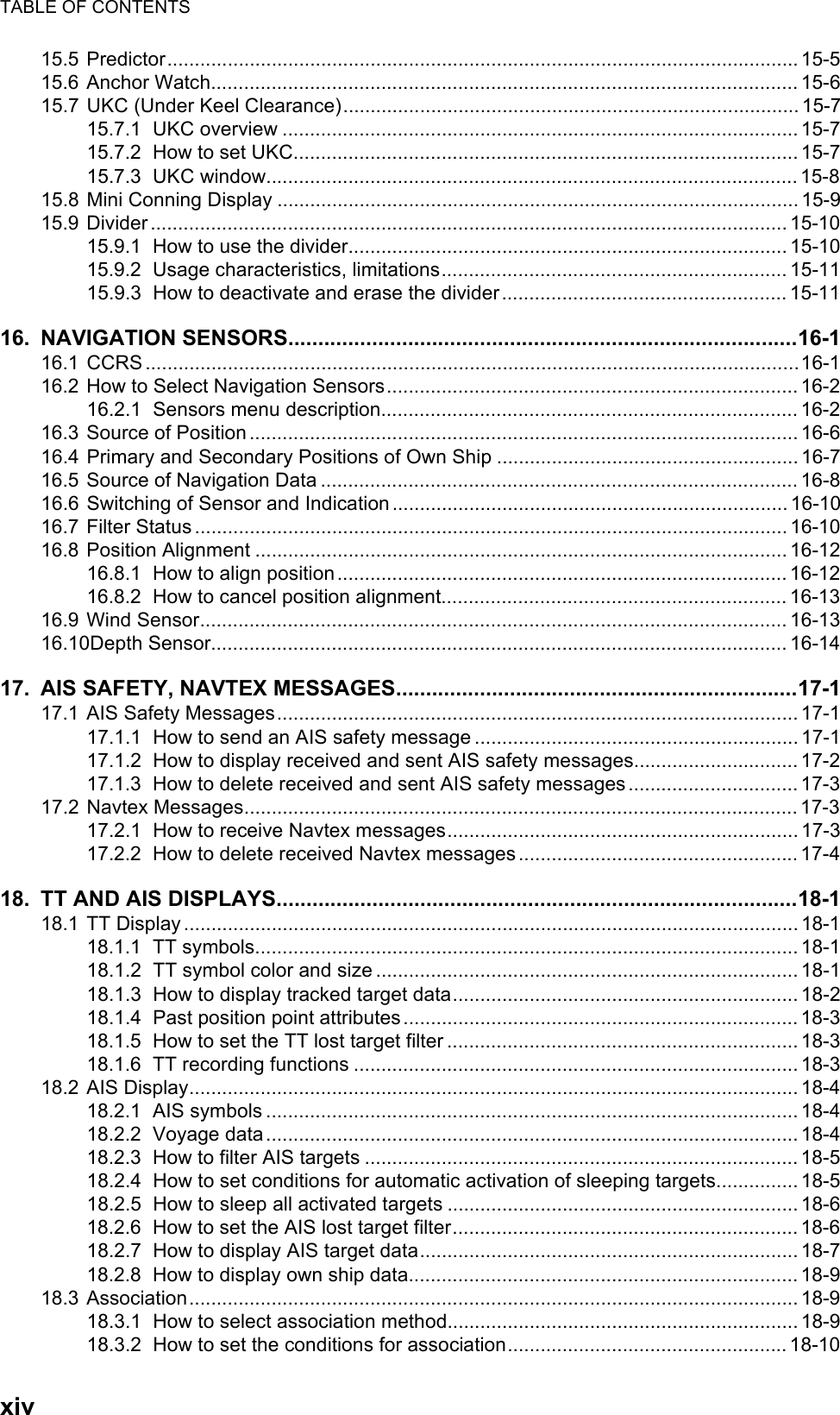 TABLE OF CONTENTSxiv15.5 Predictor...................................................................................................................15-515.6 Anchor Watch........................................................................................................... 15-615.7 UKC (Under Keel Clearance)...................................................................................15-715.7.1 UKC overview .............................................................................................. 15-715.7.2 How to set UKC............................................................................................ 15-715.7.3 UKC window................................................................................................. 15-815.8 Mini Conning Display ............................................................................................... 15-915.9 Divider .................................................................................................................... 15-1015.9.1 How to use the divider................................................................................ 15-1015.9.2 Usage characteristics, limitations............................................................... 15-1115.9.3 How to deactivate and erase the divider....................................................15-1116. NAVIGATION SENSORS.....................................................................................16-116.1 CCRS.......................................................................................................................16-116.2 How to Select Navigation Sensors........................................................................... 16-216.2.1 Sensors menu description............................................................................16-216.3 Source of Position .................................................................................................... 16-616.4 Primary and Secondary Positions of Own Ship .......................................................16-716.5 Source of Navigation Data ....................................................................................... 16-816.6 Switching of Sensor and Indication ........................................................................16-1016.7 Filter Status ............................................................................................................ 16-1016.8 Position Alignment ................................................................................................. 16-1216.8.1 How to align position.................................................................................. 16-1216.8.2 How to cancel position alignment............................................................... 16-1316.9 Wind Sensor........................................................................................................... 16-1316.10Depth Sensor......................................................................................................... 16-1417. AIS SAFETY, NAVTEX MESSAGES...................................................................17-117.1 AIS Safety Messages............................................................................................... 17-117.1.1 How to send an AIS safety message ...........................................................17-117.1.2 How to display received and sent AIS safety messages.............................. 17-217.1.3 How to delete received and sent AIS safety messages ............................... 17-317.2 Navtex Messages.....................................................................................................17-317.2.1 How to receive Navtex messages................................................................17-317.2.2 How to delete received Navtex messages ................................................... 17-418. TT AND AIS DISPLAYS.......................................................................................18-118.1 TT Display ................................................................................................................ 18-118.1.1 TT symbols................................................................................................... 18-118.1.2 TT symbol color and size ............................................................................. 18-118.1.3 How to display tracked target data............................................................... 18-218.1.4 Past position point attributes........................................................................ 18-318.1.5 How to set the TT lost target filter ................................................................ 18-318.1.6 TT recording functions ................................................................................. 18-318.2 AIS Display............................................................................................................... 18-418.2.1 AIS symbols ................................................................................................. 18-418.2.2 Voyage data................................................................................................. 18-418.2.3 How to filter AIS targets ............................................................................... 18-518.2.4 How to set conditions for automatic activation of sleeping targets...............18-518.2.5 How to sleep all activated targets ................................................................ 18-618.2.6 How to set the AIS lost target filter............................................................... 18-618.2.7 How to display AIS target data..................................................................... 18-718.2.8 How to display own ship data....................................................................... 18-918.3 Association............................................................................................................... 18-918.3.1 How to select association method................................................................18-918.3.2 How to set the conditions for association...................................................18-10