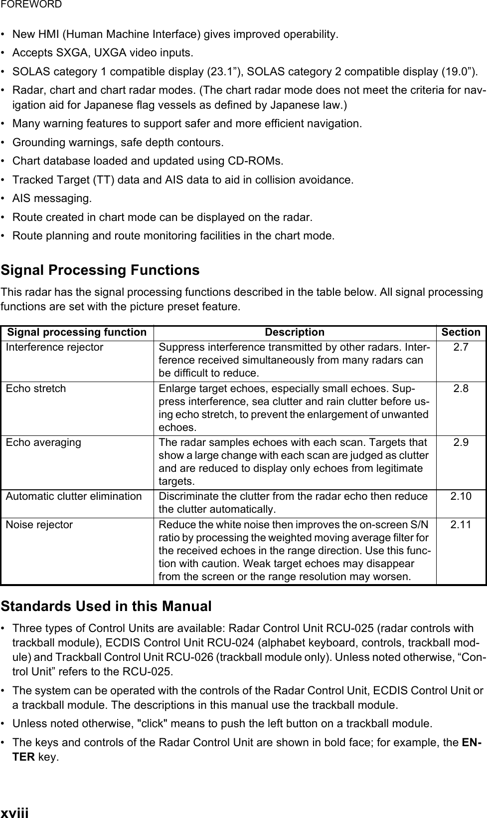 FOREWORDxviii•  New HMI (Human Machine Interface) gives improved operability.•  Accepts SXGA, UXGA video inputs.•  SOLAS category 1 compatible display (23.1”), SOLAS category 2 compatible display (19.0”).•  Radar, chart and chart radar modes. (The chart radar mode does not meet the criteria for nav-igation aid for Japanese flag vessels as defined by Japanese law.)•  Many warning features to support safer and more efficient navigation.•  Grounding warnings, safe depth contours.•  Chart database loaded and updated using CD-ROMs.•  Tracked Target (TT) data and AIS data to aid in collision avoidance.• AIS messaging.•  Route created in chart mode can be displayed on the radar.•  Route planning and route monitoring facilities in the chart mode.Signal Processing FunctionsThis radar has the signal processing functions described in the table below. All signal processing functions are set with the picture preset feature.Standards Used in this Manual•  Three types of Control Units are available: Radar Control Unit RCU-025 (radar controls with trackball module), ECDIS Control Unit RCU-024 (alphabet keyboard, controls, trackball mod-ule) and Trackball Control Unit RCU-026 (trackball module only). Unless noted otherwise, “Con-trol Unit” refers to the RCU-025.•  The system can be operated with the controls of the Radar Control Unit, ECDIS Control Unit or a trackball module. The descriptions in this manual use the trackball module.•  Unless noted otherwise, &quot;click&quot; means to push the left button on a trackball module.•  The keys and controls of the Radar Control Unit are shown in bold face; for example, the EN-TER key. Signal processing function Description SectionInterference rejector Suppress interference transmitted by other radars. Inter-ference received simultaneously from many radars can be difficult to reduce.2.7Echo stretch Enlarge target echoes, especially small echoes. Sup-press interference, sea clutter and rain clutter before us-ing echo stretch, to prevent the enlargement of unwanted echoes.2.8Echo averaging The radar samples echoes with each scan. Targets that show a large change with each scan are judged as clutter and are reduced to display only echoes from legitimate targets.2.9Automatic clutter elimination Discriminate the clutter from the radar echo then reduce the clutter automatically.2.10Noise rejector Reduce the white noise then improves the on-screen S/N ratio by processing the weighted moving average filter for the received echoes in the range direction. Use this func-tion with caution. Weak target echoes may disappear from the screen or the range resolution may worsen.2.11