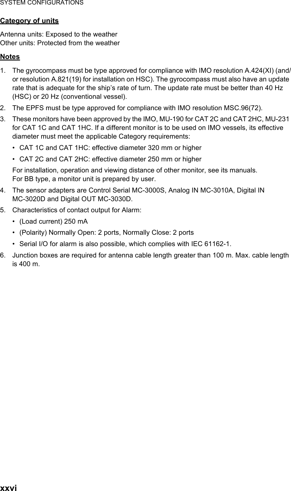 SYSTEM CONFIGURATIONSxxviCategory of unitsAntenna units: Exposed to the weatherOther units: Protected from the weatherNotes1. The gyrocompass must be type approved for compliance with IMO resolution A.424(XI) (and/or resolution A.821(19) for installation on HSC). The gyrocompass must also have an update rate that is adequate for the ship’s rate of turn. The update rate must be better than 40 Hz (HSC) or 20 Hz (conventional vessel).2. The EPFS must be type approved for compliance with IMO resolution MSC.96(72).3. These monitors have been approved by the IMO, MU-190 for CAT 2C and CAT 2HC, MU-231 for CAT 1C and CAT 1HC. If a different monitor is to be used on IMO vessels, its effective diameter must meet the applicable Category requirements:•  CAT 1C and CAT 1HC: effective diameter 320 mm or higher•  CAT 2C and CAT 2HC: effective diameter 250 mm or higherFor installation, operation and viewing distance of other monitor, see its manuals.For BB type, a monitor unit is prepared by user.4. The sensor adapters are Control Serial MC-3000S, Analog IN MC-3010A, Digital INMC-3020D and Digital OUT MC-3030D.5. Characteristics of contact output for Alarm:•  (Load current) 250 mA•  (Polarity) Normally Open: 2 ports, Normally Close: 2 ports•  Serial I/O for alarm is also possible, which complies with IEC 61162-1.6. Junction boxes are required for antenna cable length greater than 100 m. Max. cable length is 400 m.