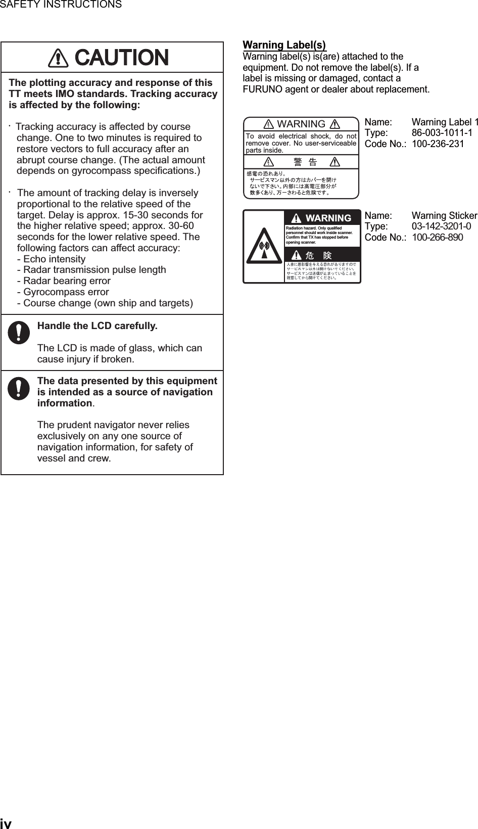 SAFETY INSTRUCTIONSivThe plotting accuracy and response of this TT meets IMO standards. Tracking accuracy is affected by the following:•    Tracking accuracy is affected by course    change. One to two minutes is required to    restore vectors to full accuracy after an    abrupt course change. (The actual amount    depends on gyrocompass specifications.)• The amount of tracking delay is inversely    proportional to the relative speed of the    target. Delay is approx. 15-30 seconds for    the higher relative speed; approx. 30-60    seconds for the lower relative speed. The    following factors can affect accuracy: - Echo intensity  - Radar transmission pulse length  - Radar bearing error - Gyrocompass error  - Course change (own ship and targets)Handle the LCD carefully.The LCD is made of glass, which can cause injury if broken.The data presented by this equipment is intended as a source of navigation information.The prudent navigator never relies exclusively on any one source of navigation information, for safety of vessel and crew.WARNINGTo avoid electrical shock, do not remove cover. No user-serviceable parts inside.WARNINGRadiation hazard. Only qualified personnel should work inside scanner.Confirm that TX has stopped beforeopening scanner.Name:  Warning Label 1Type: 86-003-1011-1Code No.:  100-236-231 Name: Warning StickerType: 03-142-3201-0Code No.: 100-266-890 Warning Label(s) Warning label(s) is(are) attached to the equipment. Do not remove the label(s). If a label is missing or damaged, contact a FURUNO agent or dealer about replacement.CAUTIOCAUTION