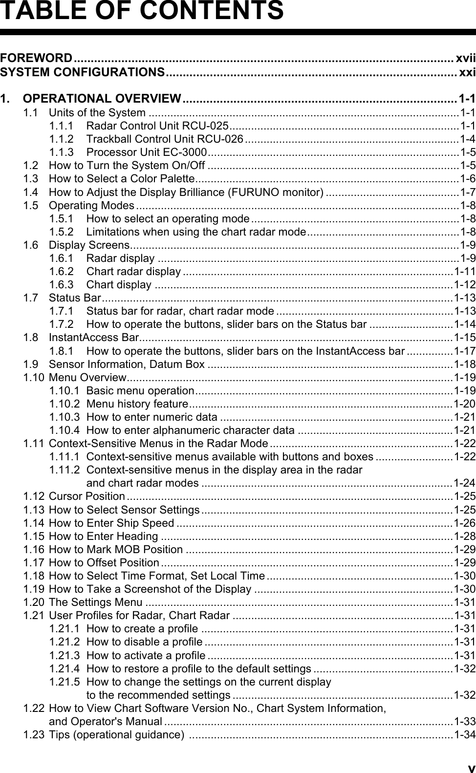 vTABLE OF CONTENTSFOREWORD................................................................................................................ xviiSYSTEM CONFIGURATIONS...................................................................................... xxi1. OPERATIONAL OVERVIEW.................................................................................1-11.1 Units of the System ....................................................................................................1-11.1.1 Radar Control Unit RCU-025..........................................................................1-11.1.2 Trackball Control Unit RCU-026.....................................................................1-41.1.3 Processor Unit EC-3000.................................................................................1-51.2 How to Turn the System On/Off .................................................................................1-51.3 How to Select a Color Palette.....................................................................................1-61.4 How to Adjust the Display Brilliance (FURUNO monitor) ...........................................1-71.5 Operating Modes........................................................................................................1-81.5.1 How to select an operating mode...................................................................1-81.5.2 Limitations when using the chart radar mode.................................................1-81.6 Display Screens..........................................................................................................1-91.6.1 Radar display .................................................................................................1-91.6.2 Chart radar display .......................................................................................1-111.6.3 Chart display ................................................................................................1-121.7 Status Bar.................................................................................................................1-131.7.1 Status bar for radar, chart radar mode .........................................................1-131.7.2 How to operate the buttons, slider bars on the Status bar ...........................1-141.8 InstantAccess Bar.....................................................................................................1-151.8.1 How to operate the buttons, slider bars on the InstantAccess bar ...............1-171.9 Sensor Information, Datum Box ...............................................................................1-181.10 Menu Overview.........................................................................................................1-191.10.1 Basic menu operation...................................................................................1-191.10.2 Menu history feature.....................................................................................1-201.10.3 How to enter numeric data ...........................................................................1-211.10.4 How to enter alphanumeric character data ..................................................1-211.11 Context-Sensitive Menus in the Radar Mode...........................................................1-221.11.1 Context-sensitive menus available with buttons and boxes .........................1-221.11.2 Context-sensitive menus in the display area in the radarand chart radar modes .................................................................................1-241.12 Cursor Position.........................................................................................................1-251.13 How to Select Sensor Settings.................................................................................1-251.14 How to Enter Ship Speed .........................................................................................1-261.15 How to Enter Heading ..............................................................................................1-281.16 How to Mark MOB Position ......................................................................................1-291.17 How to Offset Position ..............................................................................................1-291.18 How to Select Time Format, Set Local Time ............................................................1-301.19 How to Take a Screenshot of the Display ................................................................1-301.20 The Settings Menu ...................................................................................................1-311.21 User Profiles for Radar, Chart Radar .......................................................................1-311.21.1 How to create a profile .................................................................................1-311.21.2 How to disable a profile ................................................................................1-311.21.3 How to activate a profile ...............................................................................1-311.21.4 How to restore a profile to the default settings .............................................1-321.21.5 How to change the settings on the current displayto the recommended settings .......................................................................1-321.22 How to View Chart Software Version No., Chart System Information,and Operator&apos;s Manual.............................................................................................1-331.23 Tips (operational guidance) .....................................................................................1-34