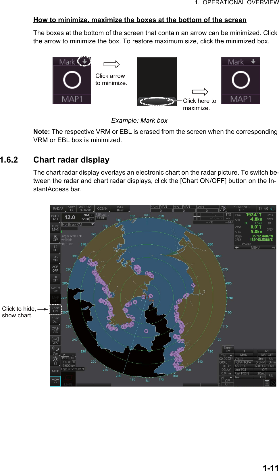 1.  OPERATIONAL OVERVIEW1-11How to minimize, maximize the boxes at the bottom of the screenThe boxes at the bottom of the screen that contain an arrow can be minimized. Click the arrow to minimize the box. To restore maximum size, click the minimized box.Example: Mark boxNote: The respective VRM or EBL is erased from the screen when the corresponding VRM or EBL box is minimized.1.6.2 Chart radar displayThe chart radar display overlays an electronic chart on the radar picture. To switch be-tween the radar and chart radar displays, click the [Chart ON/OFF] button on the In-stantAccess bar.Click arrow to minimize.Click here to maximize.Click to hide, show chart.OFFACE