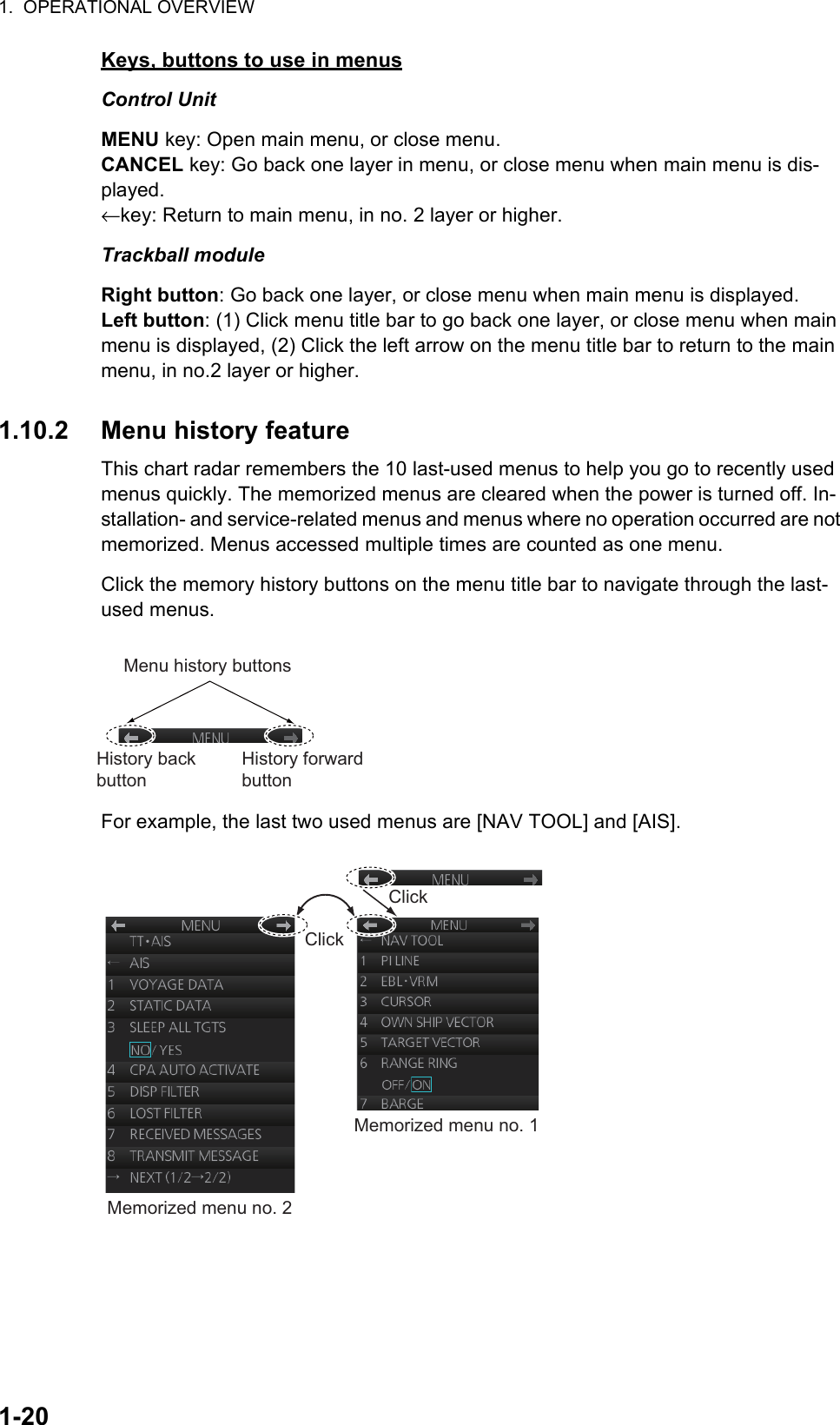 1.  OPERATIONAL OVERVIEW1-20Keys, buttons to use in menusControl UnitMENU key: Open main menu, or close menu.CANCEL key: Go back one layer in menu, or close menu when main menu is dis-played.←key: Return to main menu, in no. 2 layer or higher.Trackball moduleRight button: Go back one layer, or close menu when main menu is displayed.Left button: (1) Click menu title bar to go back one layer, or close menu when main menu is displayed, (2) Click the left arrow on the menu title bar to return to the main menu, in no.2 layer or higher.1.10.2 Menu history featureThis chart radar remembers the 10 last-used menus to help you go to recently used menus quickly. The memorized menus are cleared when the power is turned off. In-stallation- and service-related menus and menus where no operation occurred are not memorized. Menus accessed multiple times are counted as one menu.Click the memory history buttons on the menu title bar to navigate through the last-used menus.For example, the last two used menus are [NAV TOOL] and [AIS].Menu history buttonsHistory back buttonHistory forward buttonMemorized menu no. 1Memorized menu no. 2ClickClick