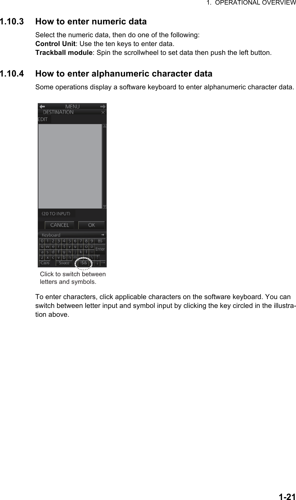 1.  OPERATIONAL OVERVIEW1-211.10.3 How to enter numeric dataSelect the numeric data, then do one of the following:Control Unit: Use the ten keys to enter data.Trackball module: Spin the scrollwheel to set data then push the left button.1.10.4 How to enter alphanumeric character dataSome operations display a software keyboard to enter alphanumeric character data.To enter characters, click applicable characters on the software keyboard. You can switch between letter input and symbol input by clicking the key circled in the illustra-tion above.Click to switch between letters and symbols.