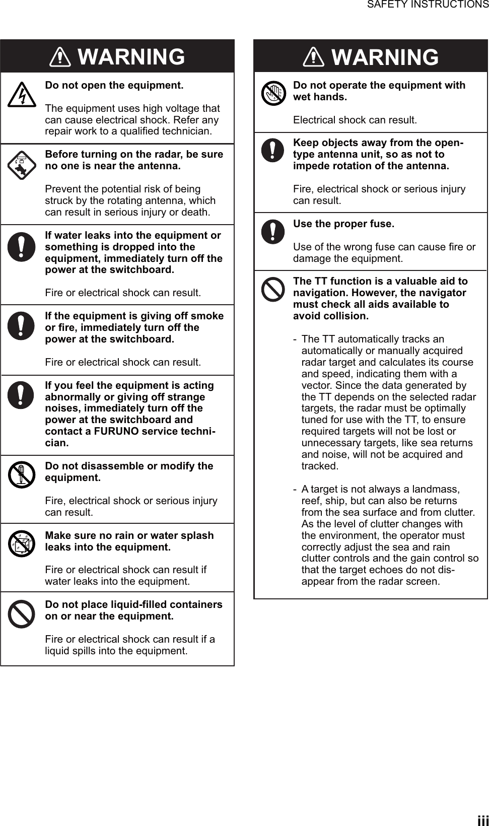 SAFETY INSTRUCTIONSiiiWARNINGDo not open the equipment.The equipment uses high voltage that can cause electrical shock. Refer any repair work to a qualified technician.Before turning on the radar, be sure no one is near the antenna.Prevent the potential risk of being struck by the rotating antenna, which can result in serious injury or death.If water leaks into the equipment or something is dropped into the equipment, immediately turn off the power at the switchboard.Fire or electrical shock can result.If the equipment is giving off smoke or fire, immediately turn off the power at the switchboard.Fire or electrical shock can result.If you feel the equipment is acting abnormally or giving off strange noises, immediately turn off the power at the switchboard and contact a FURUNO service techni-cian.Do not disassemble or modify the equipment.Fire, electrical shock or serious injury can result.Make sure no rain or water splash leaks into the equipment.Fire or electrical shock can result if water leaks into the equipment.Do not place liquid-filled containers on or near the equipment.Fire or electrical shock can result if a liquid spills into the equipment.Do not operate the equipment with wet hands.Electrical shock can result.Keep objects away from the open-type antenna unit, so as not toimpede rotation of the antenna.Fire, electrical shock or serious injury can result.Use the proper fuse. Use of the wrong fuse can cause fire or damage the equipment.The TT function is a valuable aid to navigation. However, the navigator must check all aids available to avoid collision.-  The TT automatically tracks an    automatically or manually acquired    radar target and calculates its course    and speed, indicating them with a    vector. Since the data generated by    the TT depends on the selected radar    targets, the radar must be optimally    tuned for use with the TT, to ensure    required targets will not be lost or    unnecessary targets, like sea returns    and noise, will not be acquired and   tracked.-  A target is not always a landmass,    reef, ship, but can also be returns    from the sea surface and from clutter.    As the level of clutter changes with    the environment, the operator must    correctly adjust the sea and rain    clutter controls and the gain control so    that the target echoes do not dis-   appear from the radar screen.WARNING WARNING