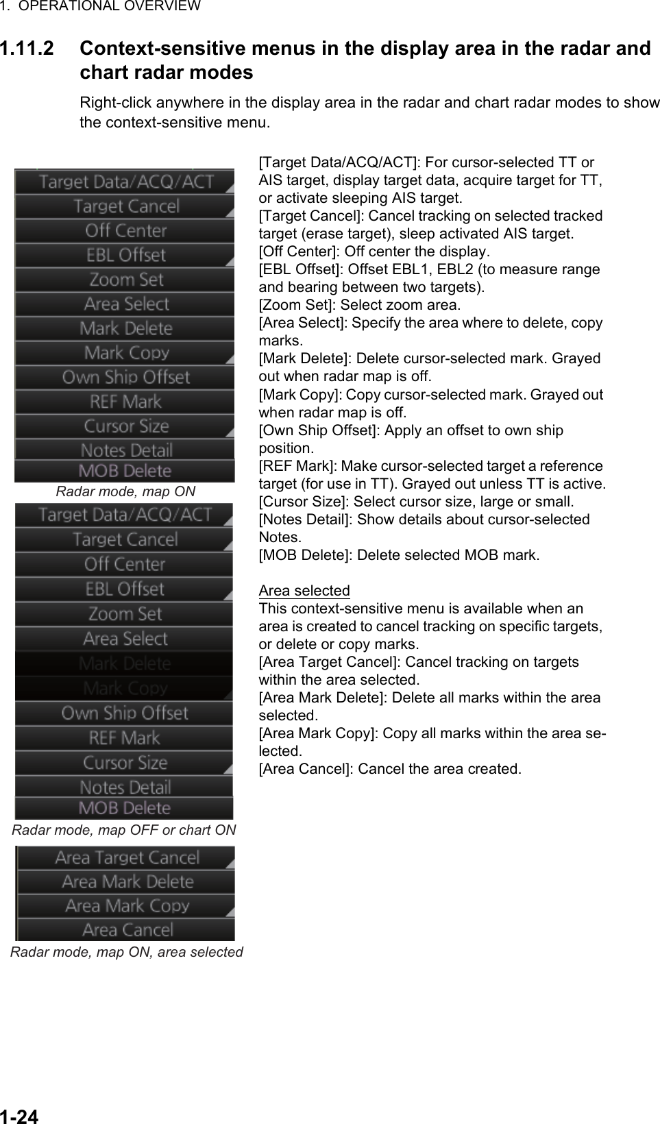 1.  OPERATIONAL OVERVIEW1-241.11.2 Context-sensitive menus in the display area in the radar and chart radar modesRight-click anywhere in the display area in the radar and chart radar modes to show the context-sensitive menu.[Target Data/ACQ/ACT]: For cursor-selected TT or AIS target, display target data, acquire target for TT, or activate sleeping AIS target.[Target Cancel]: Cancel tracking on selected tracked target (erase target), sleep activated AIS target.[Off Center]: Off center the display.[EBL Offset]: Offset EBL1, EBL2 (to measure range and bearing between two targets).[Zoom Set]: Select zoom area.[Area Select]: Specify the area where to delete, copy marks.[Mark Delete]: Delete cursor-selected mark. Grayed out when radar map is off.[Mark Copy]: Copy cursor-selected mark. Grayed out when radar map is off.[Own Ship Offset]: Apply an offset to own shipposition.[REF Mark]: Make cursor-selected target a reference target (for use in TT). Grayed out unless TT is active.[Cursor Size]: Select cursor size, large or small.[Notes Detail]: Show details about cursor-selected Notes.[MOB Delete]: Delete selected MOB mark.Area selectedThis context-sensitive menu is available when an area is created to cancel tracking on specific targets, or delete or copy marks.[Area Target Cancel]: Cancel tracking on targets within the area selected.[Area Mark Delete]: Delete all marks within the area selected.[Area Mark Copy]: Copy all marks within the area se-lected.[Area Cancel]: Cancel the area created.Radar mode, map ONRadar mode, map OFF or chart ONRadar mode, map ON, area selected