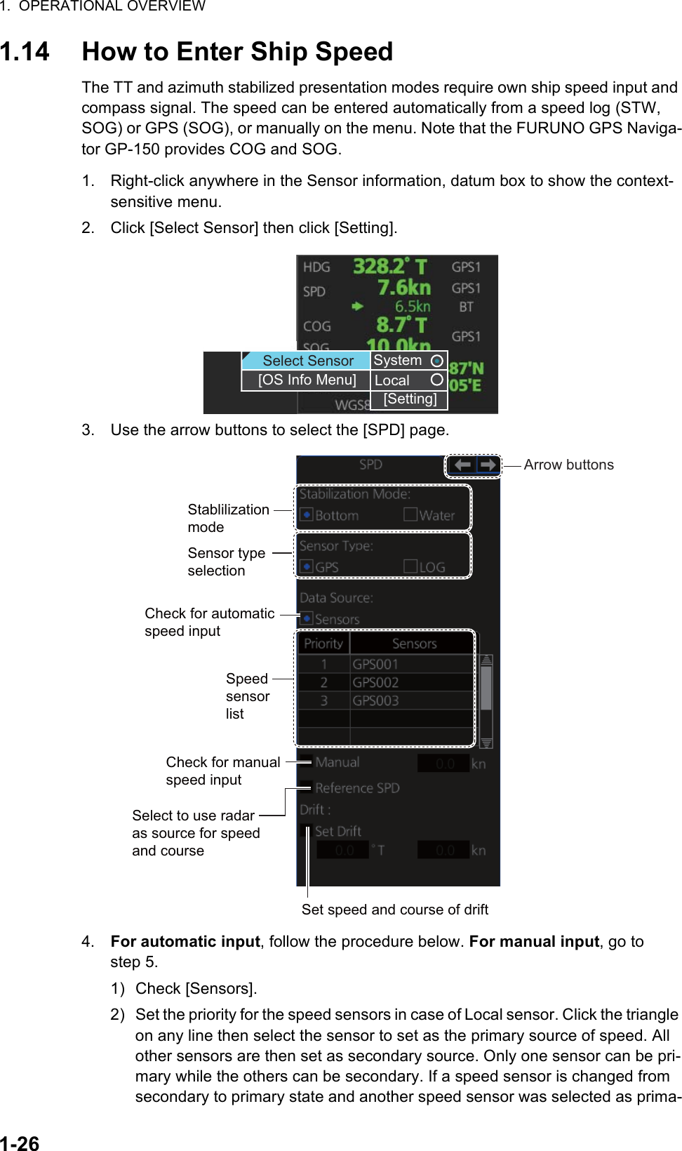 1.  OPERATIONAL OVERVIEW1-261.14 How to Enter Ship SpeedThe TT and azimuth stabilized presentation modes require own ship speed input and compass signal. The speed can be entered automatically from a speed log (STW, SOG) or GPS (SOG), or manually on the menu. Note that the FURUNO GPS Naviga-tor GP-150 provides COG and SOG.1. Right-click anywhere in the Sensor information, datum box to show the context-sensitive menu.2. Click [Select Sensor] then click [Setting].3. Use the arrow buttons to select the [SPD] page.4. For automatic input, follow the procedure below. For manual input, go to step 5.1) Check [Sensors].2) Set the priority for the speed sensors in case of Local sensor. Click the triangle on any line then select the sensor to set as the primary source of speed. All other sensors are then set as secondary source. Only one sensor can be pri-mary while the others can be secondary. If a speed sensor is changed from secondary to primary state and another speed sensor was selected as prima-SystemLocal[Setting]SystemLocalSelect Sensor[OS Info Menu][Setting]Sensor type selectionSpeed sensor listCheck for manual speed inputCheck for automatic speed inputStablilization modeSelect to use radar as source for speed and courseSet speed and course of driftArrow buttons