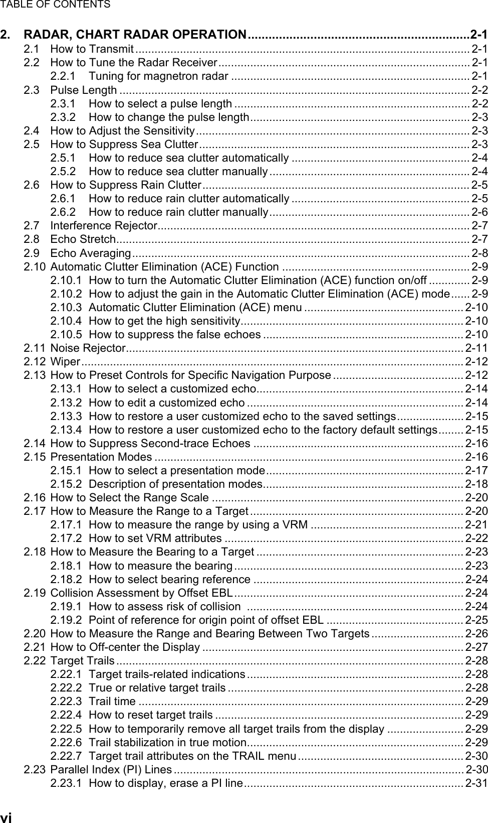 TABLE OF CONTENTSvi2. RADAR, CHART RADAR OPERATION................................................................2-12.1 How to Transmit......................................................................................................... 2-12.2 How to Tune the Radar Receiver............................................................................... 2-12.2.1 Tuning for magnetron radar ........................................................................... 2-12.3 Pulse Length .............................................................................................................. 2-22.3.1 How to select a pulse length ..........................................................................2-22.3.2 How to change the pulse length..................................................................... 2-32.4 How to Adjust the Sensitivity...................................................................................... 2-32.5 How to Suppress Sea Clutter..................................................................................... 2-32.5.1 How to reduce sea clutter automatically ........................................................ 2-42.5.2 How to reduce sea clutter manually............................................................... 2-42.6 How to Suppress Rain Clutter.................................................................................... 2-52.6.1 How to reduce rain clutter automatically ........................................................ 2-52.6.2 How to reduce rain clutter manually............................................................... 2-62.7 Interference Rejector.................................................................................................. 2-72.8 Echo Stretch............................................................................................................... 2-72.9 Echo Averaging.......................................................................................................... 2-82.10 Automatic Clutter Elimination (ACE) Function ........................................................... 2-92.10.1 How to turn the Automatic Clutter Elimination (ACE) function on/off .............2-92.10.2 How to adjust the gain in the Automatic Clutter Elimination (ACE) mode...... 2-92.10.3 Automatic Clutter Elimination (ACE) menu .................................................. 2-102.10.4 How to get the high sensitivity...................................................................... 2-102.10.5 How to suppress the false echoes ............................................................... 2-102.11 Noise Rejector.......................................................................................................... 2-112.12 Wiper........................................................................................................................2-122.13 How to Preset Controls for Specific Navigation Purpose ......................................... 2-122.13.1 How to select a customized echo................................................................. 2-142.13.2 How to edit a customized echo .................................................................... 2-142.13.3 How to restore a user customized echo to the saved settings.....................2-152.13.4 How to restore a user customized echo to the factory default settings........ 2-152.14 How to Suppress Second-trace Echoes ..................................................................2-162.15 Presentation Modes ................................................................................................. 2-162.15.1 How to select a presentation mode.............................................................. 2-172.15.2 Description of presentation modes............................................................... 2-182.16 How to Select the Range Scale ............................................................................... 2-202.17 How to Measure the Range to a Target ................................................................... 2-202.17.1 How to measure the range by using a VRM ................................................2-212.17.2 How to set VRM attributes ........................................................................... 2-222.18 How to Measure the Bearing to a Target ................................................................. 2-232.18.1 How to measure the bearing........................................................................ 2-232.18.2 How to select bearing reference ..................................................................2-242.19 Collision Assessment by Offset EBL........................................................................ 2-242.19.1 How to assess risk of collision  .................................................................... 2-242.19.2 Point of reference for origin point of offset EBL ........................................... 2-252.20 How to Measure the Range and Bearing Between Two Targets............................. 2-262.21 How to Off-center the Display .................................................................................. 2-272.22 Target Trails............................................................................................................. 2-282.22.1 Target trails-related indications.................................................................... 2-282.22.2 True or relative target trails .......................................................................... 2-282.22.3 Trail time ...................................................................................................... 2-292.22.4 How to reset target trails .............................................................................. 2-292.22.5 How to temporarily remove all target trails from the display ........................ 2-292.22.6 Trail stabilization in true motion.................................................................... 2-292.22.7 Target trail attributes on the TRAIL menu .................................................... 2-302.23 Parallel Index (PI) Lines ........................................................................................... 2-302.23.1 How to display, erase a PI line..................................................................... 2-31