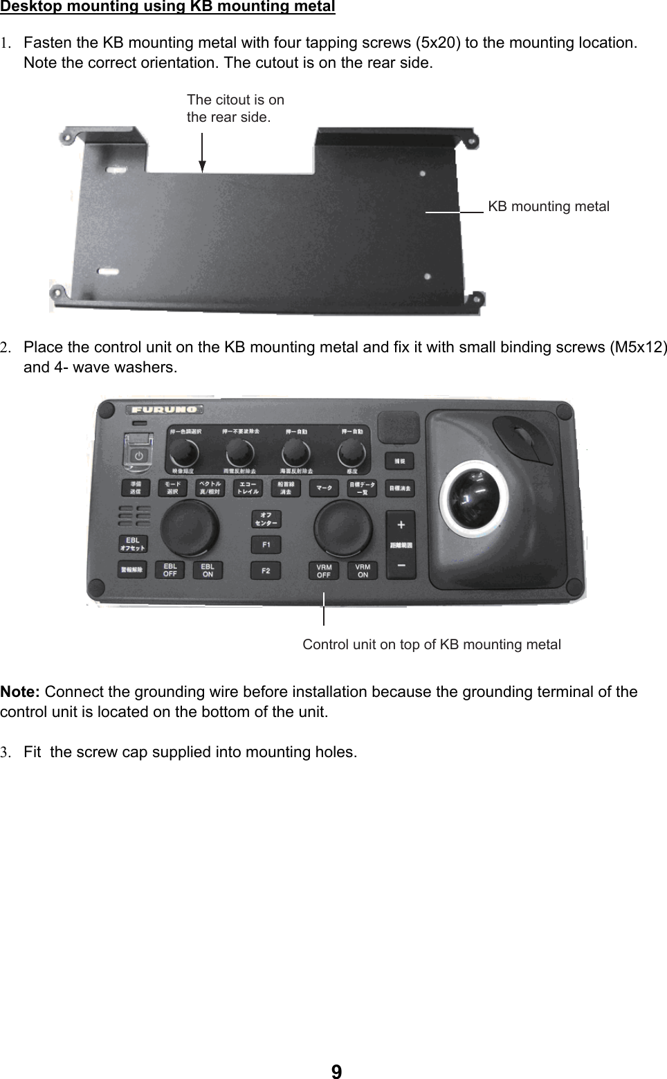  9Desktop mounting using KB mounting metal 1.  Fasten the KB mounting metal with four tapping screws (5x20) to the mounting location.  Note the correct orientation. The cutout is on the rear side. The citout is on the rear side.KB mounting metal 2.  Place the control unit on the KB mounting metal and fix it with small binding screws (M5x12) and 4- wave washers. Control unit on top of KB mounting metal Note: Connect the grounding wire before installation because the grounding terminal of the control unit is located on the bottom of the unit.  3.  Fit  the screw cap supplied into mounting holes. 