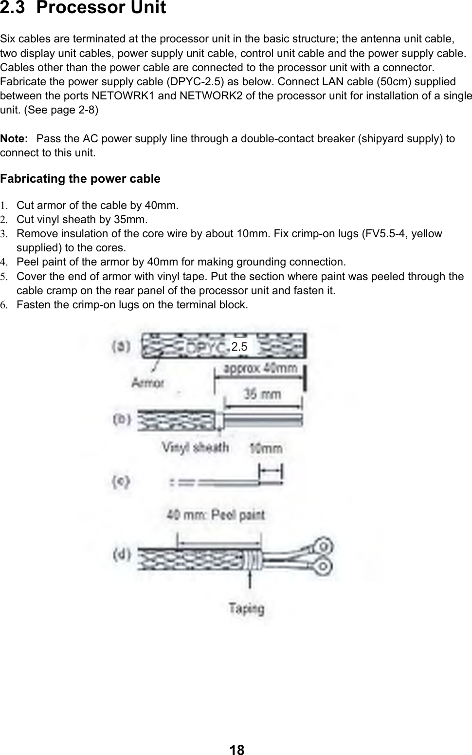  182.3 Processor Unit  Six cables are terminated at the processor unit in the basic structure; the antenna unit cable, two display unit cables, power supply unit cable, control unit cable and the power supply cable. Cables other than the power cable are connected to the processor unit with a connector. Fabricate the power supply cable (DPYC-2.5) as below. Connect LAN cable (50cm) supplied between the ports NETOWRK1 and NETWORK2 of the processor unit for installation of a single unit. (See page 2-8)  Note:  Pass the AC power supply line through a double-contact breaker (shipyard supply) to connect to this unit. Fabricating the power cable   1.  Cut armor of the cable by 40mm. 2.  Cut vinyl sheath by 35mm. 3.  Remove insulation of the core wire by about 10mm. Fix crimp-on lugs (FV5.5-4, yellow supplied) to the cores. 4.  Peel paint of the armor by 40mm for making grounding connection. 5.  Cover the end of armor with vinyl tape. Put the section where paint was peeled through the cable cramp on the rear panel of the processor unit and fasten it. 6.  Fasten the crimp-on lugs on the terminal block.  2.5  