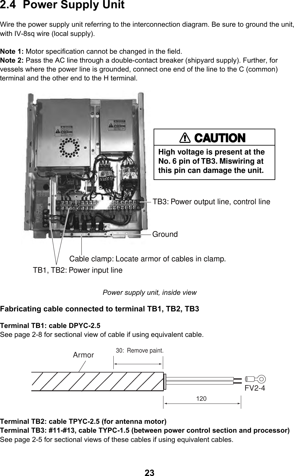  232.4 Power Supply Unit  Wire the power supply unit referring to the interconnection diagram. Be sure to ground the unit, with IV-8sq wire (local supply).  Note 1: Motor specification cannot be changed in the field. Note 2: Pass the AC line through a double-contact breaker (shipyard supply). Further, for vessels where the power line is grounded, connect one end of the line to the C (common) terminal and the other end to the H terminal. TB3: Power output line, control lineCable clamp: Locate armor of cables in clamp.TB1, TB2: Power input lineGround High voltage is present at theNo. 6 pin of TB3. Miswiring atthis pin can damage the unit.CAUTION Power supply unit, inside view Fabricating cable connected to terminal TB1, TB2, TB3 Terminal TB1: cable DPYC-2.5 See page 2-8 for sectional view of cable if using equivalent cable. 30:  Remove paint.Armor120FV2-4 Terminal TB2: cable TPYC-2.5 (for antenna motor) Terminal TB3: #11-#13, cable TYPC-1.5 (between power control section and processor) See page 2-5 for sectional views of these cables if using equivalent cables. 