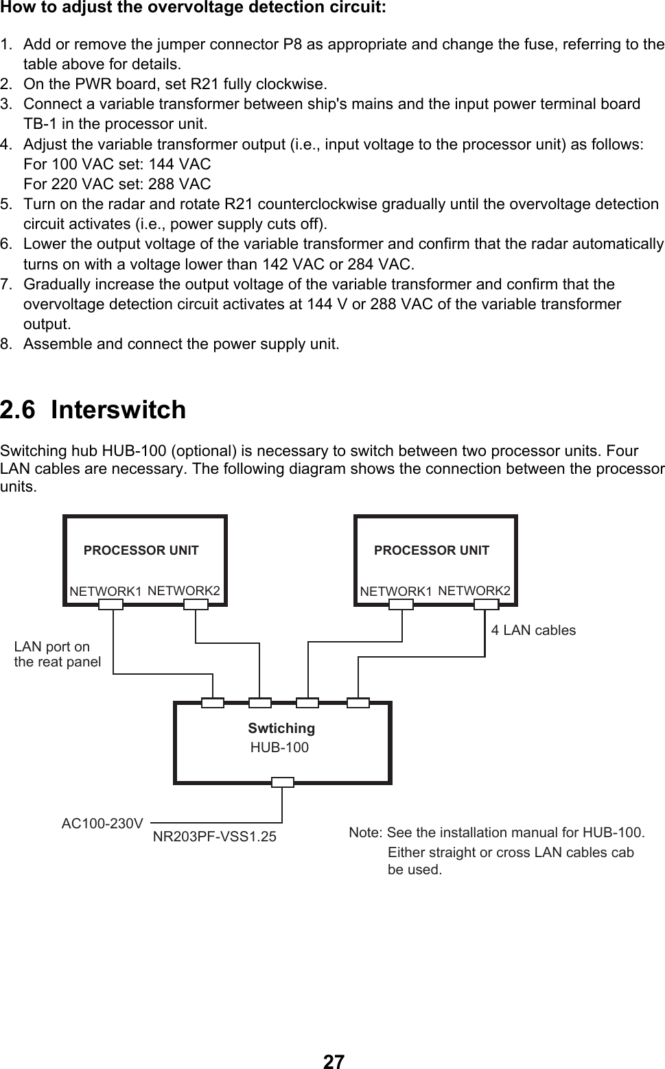  27How to adjust the overvoltage detection circuit: 1.  Add or remove the jumper connector P8 as appropriate and change the fuse, referring to the table above for details. 2.  On the PWR board, set R21 fully clockwise. 3.  Connect a variable transformer between ship&apos;s mains and the input power terminal board TB-1 in the processor unit.  4.  Adjust the variable transformer output (i.e., input voltage to the processor unit) as follows: For 100 VAC set: 144 VAC For 220 VAC set: 288 VAC 5.  Turn on the radar and rotate R21 counterclockwise gradually until the overvoltage detection circuit activates (i.e., power supply cuts off). 6.  Lower the output voltage of the variable transformer and confirm that the radar automatically turns on with a voltage lower than 142 VAC or 284 VAC. 7.  Gradually increase the output voltage of the variable transformer and confirm that the overvoltage detection circuit activates at 144 V or 288 VAC of the variable transformer output. 8.  Assemble and connect the power supply unit.  2.6 Interswitch Switching hub HUB-100 (optional) is necessary to switch between two processor units. Four LAN cables are necessary. The following diagram shows the connection between the processor units. AC100-230VNR203PF-VSS1.25NETWORK1 NETWORK2Swtiching HUB-1004 LAN cablesLAN port on the reat panelPROCESSOR UNITNETWORK1 NETWORK2PROCESSOR UNITNote: See the installation manual for HUB-100.Either straight or cross LAN cables cab be used. 