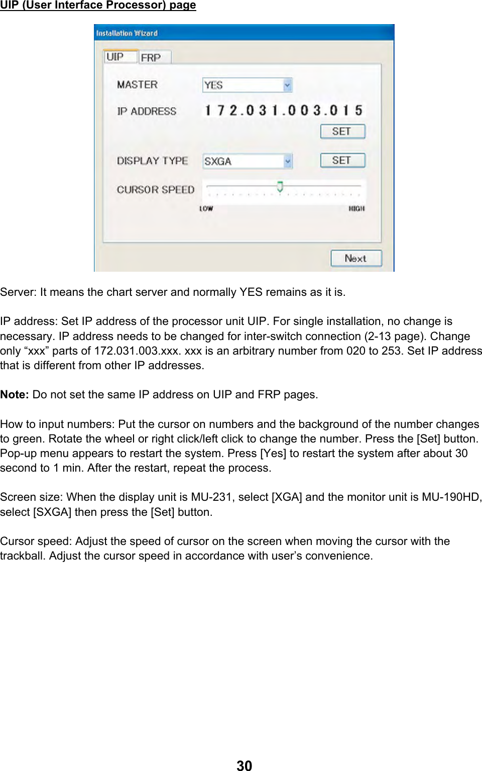  30UIP (User Interface Processor) page  Server: It means the chart server and normally YES remains as it is.  IP address: Set IP address of the processor unit UIP. For single installation, no change is necessary. IP address needs to be changed for inter-switch connection (2-13 page). Change only “xxx” parts of 172.031.003.xxx. xxx is an arbitrary number from 020 to 253. Set IP address that is different from other IP addresses.  Note: Do not set the same IP address on UIP and FRP pages.  How to input numbers: Put the cursor on numbers and the background of the number changes to green. Rotate the wheel or right click/left click to change the number. Press the [Set] button. Pop-up menu appears to restart the system. Press [Yes] to restart the system after about 30 second to 1 min. After the restart, repeat the process.  Screen size: When the display unit is MU-231, select [XGA] and the monitor unit is MU-190HD, select [SXGA] then press the [Set] button.  Cursor speed: Adjust the speed of cursor on the screen when moving the cursor with the trackball. Adjust the cursor speed in accordance with user’s convenience. 