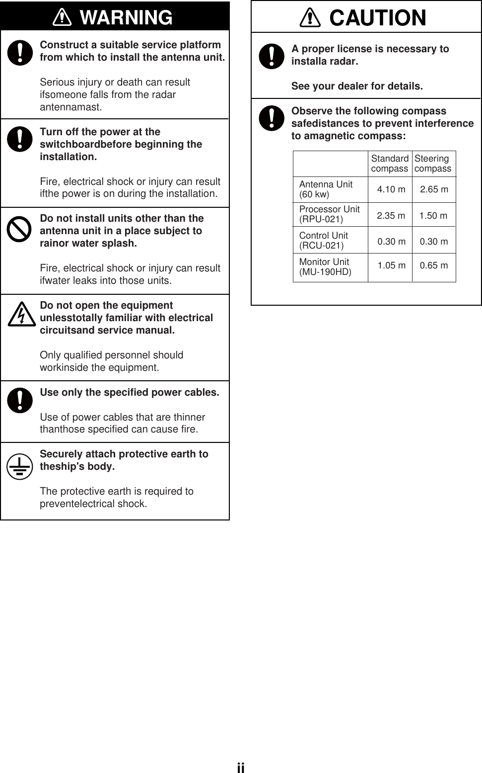  iiWARNING CAUTIONAntenna Unit(60 kw)Standardcompass    2.35 m 1.50 mProcessor Unit (RPU-021)0.30 m 0.30 mControl Unit(RCU-021)1.05 m 0.65 mSteeringcompass 4.10 m 2.65 mMonitor Unit(MU-190HD)Construct a suitable service platform from which to install the antenna unit.Serious injury or death can result ifsomeone falls from the radar antennamast.Turn off the power at the switchboardbefore beginning the installation.Fire, electrical shock or injury can result ifthe power is on during the installation.Do not install units other than the antenna unit in a place subject to rainor water splash.Fire, electrical shock or injury can result ifwater leaks into those units.Do not open the equipment unlesstotally familiar with electrical circuitsand service manual.Only qualified personnel should workinside the equipment.Use only the specified power cables.Use of power cables that are thinner thanthose specified can cause fire.Securely attach protective earth to theship&apos;s body.The protective earth is required to preventelectrical shock. A proper license is necessary to installa radar.See your dealer for details.Observe the following compass safedistances to prevent interference to amagnetic compass: 