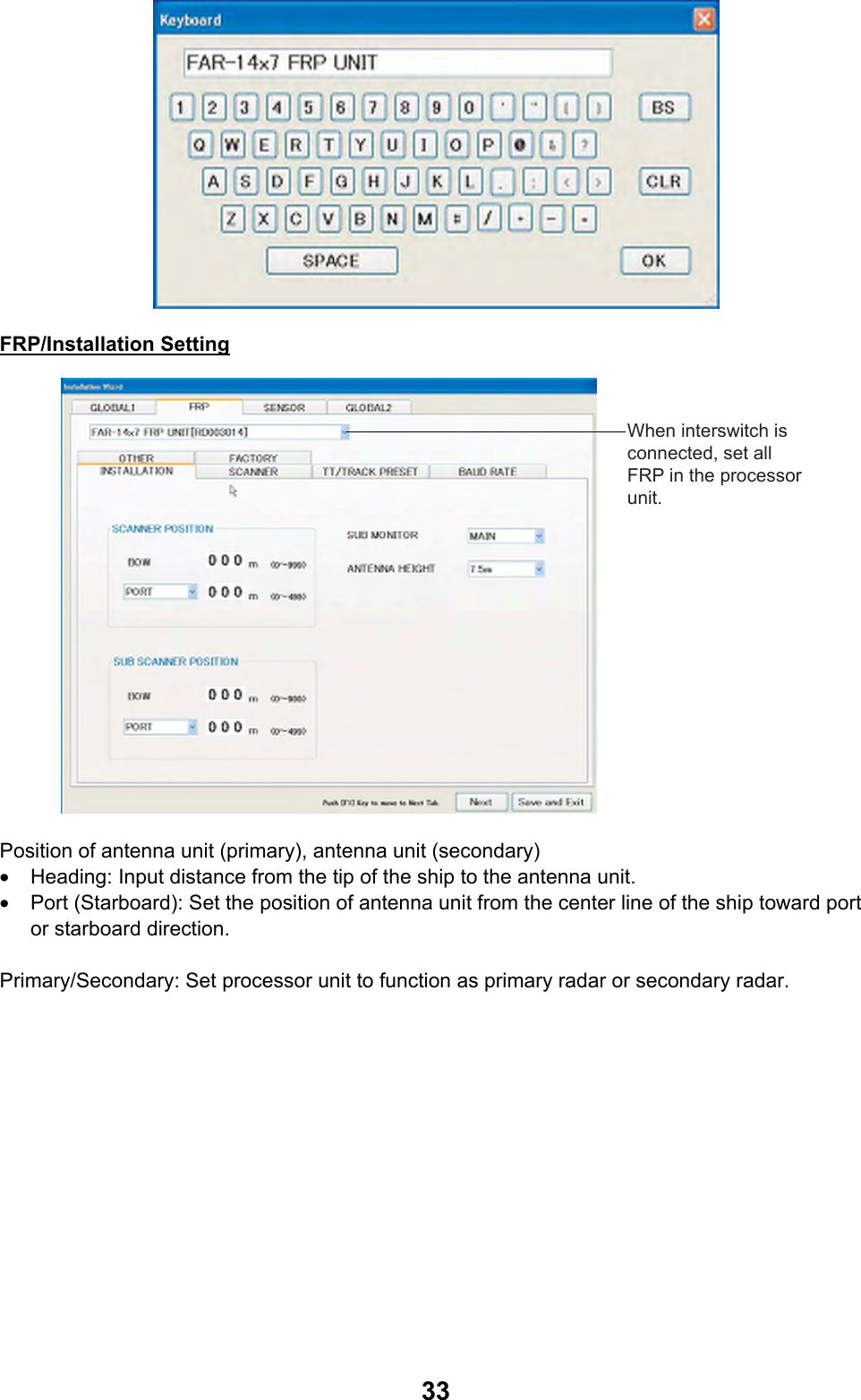  33 FRP/Installation Setting When interswitch is connected, set all FRP in the processor unit. Position of antenna unit (primary), antenna unit (secondary) •  Heading: Input distance from the tip of the ship to the antenna unit. •  Port (Starboard): Set the position of antenna unit from the center line of the ship toward port or starboard direction.  Primary/Secondary: Set processor unit to function as primary radar or secondary radar. 