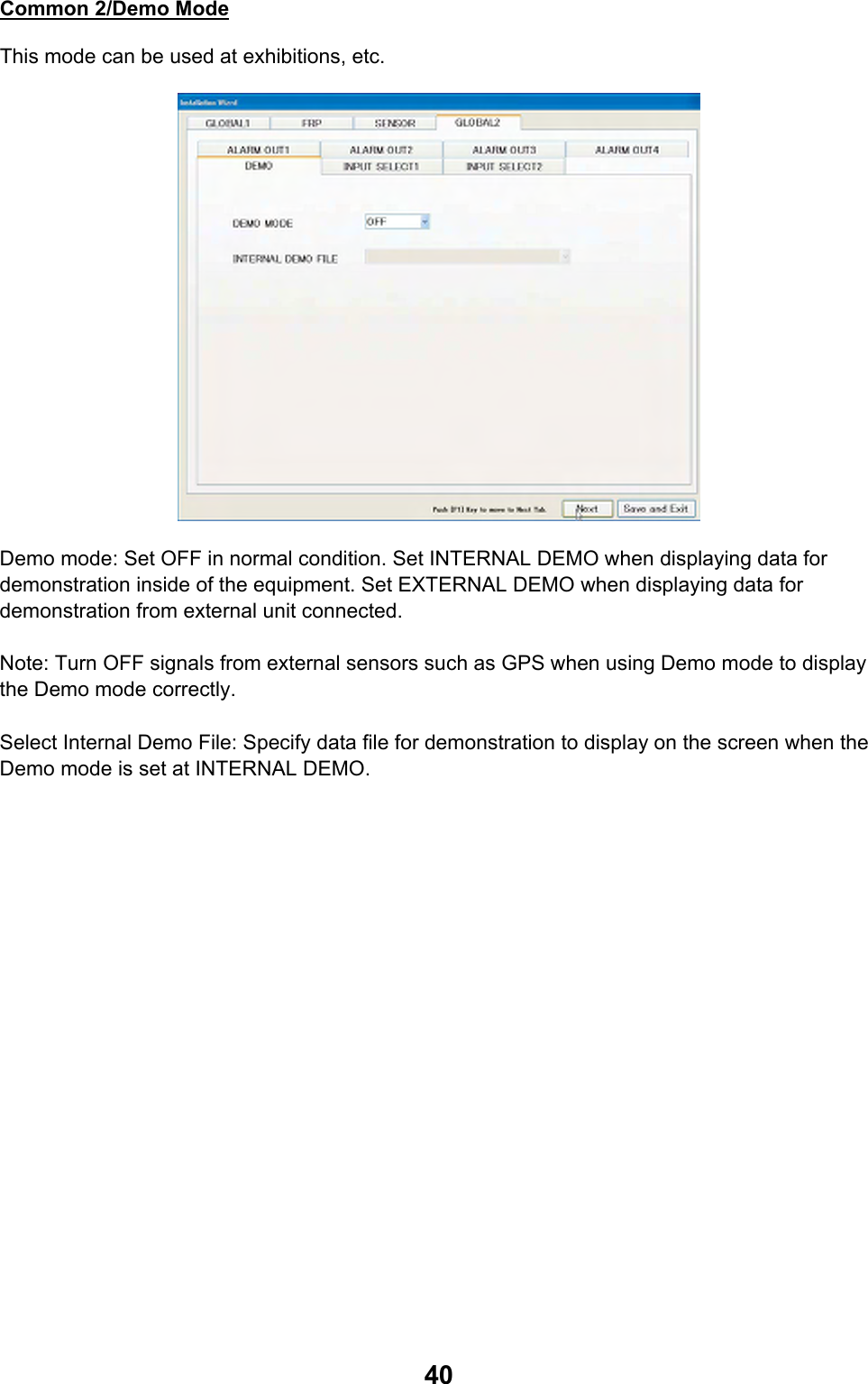  40Common 2/Demo Mode This mode can be used at exhibitions, etc.  Demo mode: Set OFF in normal condition. Set INTERNAL DEMO when displaying data for demonstration inside of the equipment. Set EXTERNAL DEMO when displaying data for demonstration from external unit connected.  Note: Turn OFF signals from external sensors such as GPS when using Demo mode to display the Demo mode correctly.  Select Internal Demo File: Specify data file for demonstration to display on the screen when the Demo mode is set at INTERNAL DEMO. 