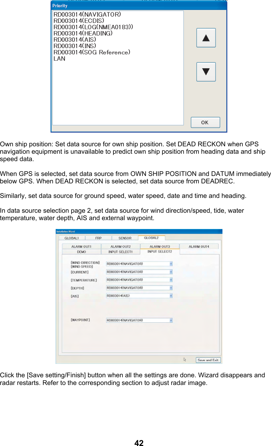 42 Own ship position: Set data source for own ship position. Set DEAD RECKON when GPS navigation equipment is unavailable to predict own ship position from heading data and ship speed data.  When GPS is selected, set data source from OWN SHIP POSITION and DATUM immediately below GPS. When DEAD RECKON is selected, set data source from DEADREC. Similarly, set data source for ground speed, water speed, date and time and heading. In data source selection page 2, set data source for wind direction/speed, tide, water temperature, water depth, AIS and external waypoint.  Click the [Save setting/Finish] button when all the settings are done. Wizard disappears and radar restarts. Refer to the corresponding section to adjust radar image. 