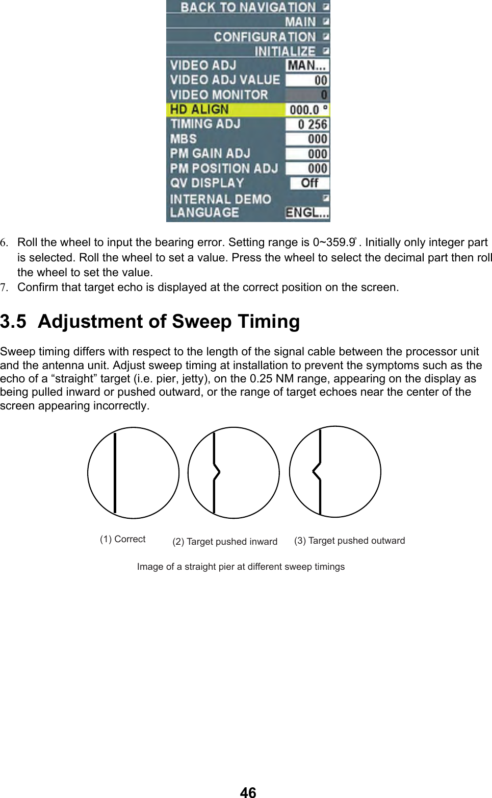  46 6.  Roll the wheel to input the bearing error. Setting range is 0~359.9 ̊. Initially only integer part is selected. Roll the wheel to set a value. Press the wheel to select the decimal part then roll the wheel to set the value. 7.  Confirm that target echo is displayed at the correct position on the screen. 3.5  Adjustment of Sweep Timing Sweep timing differs with respect to the length of the signal cable between the processor unit and the antenna unit. Adjust sweep timing at installation to prevent the symptoms such as the echo of a “straight” target (i.e. pier, jetty), on the 0.25 NM range, appearing on the display as being pulled inward or pushed outward, or the range of target echoes near the center of the screen appearing incorrectly. (1) Correct (2) Target pushed inward (3) Target pushed outwardImage of a straight pier at different sweep timings 