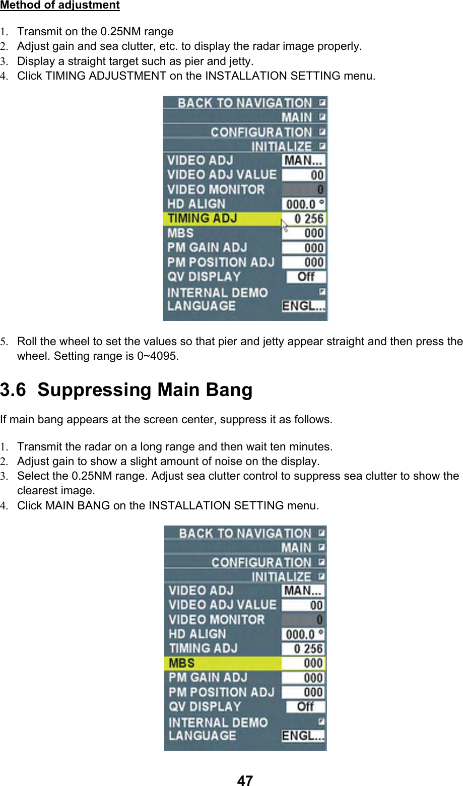  47Method of adjustment 1.  Transmit on the 0.25NM range 2.  Adjust gain and sea clutter, etc. to display the radar image properly. 3.  Display a straight target such as pier and jetty. 4.  Click TIMING ADJUSTMENT on the INSTALLATION SETTING menu.  5.  Roll the wheel to set the values so that pier and jetty appear straight and then press the wheel. Setting range is 0~4095. 3.6 Suppressing Main Bang If main bang appears at the screen center, suppress it as follows. 1.  Transmit the radar on a long range and then wait ten minutes. 2.  Adjust gain to show a slight amount of noise on the display. 3.  Select the 0.25NM range. Adjust sea clutter control to suppress sea clutter to show the clearest image. 4.  Click MAIN BANG on the INSTALLATION SETTING menu.  