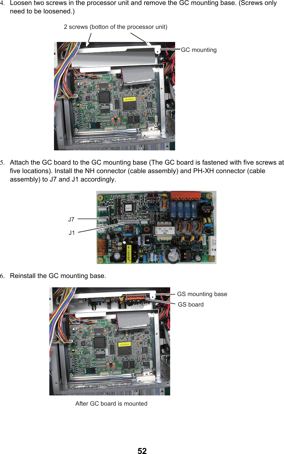  524.  Loosen two screws in the processor unit and remove the GC mounting base. (Screws only need to be loosened.) 2 screws (botton of the processor unit)GC mounting  5.  Attach the GC board to the GC mounting base (The GC board is fastened with five screws at five locations). Install the NH connector (cable assembly) and PH-XH connector (cable assembly) to J7 and J1 accordingly. J7J1 6.  Reinstall the GC mounting base.  GS mounting baseGS boardAfter GC board is mounted 