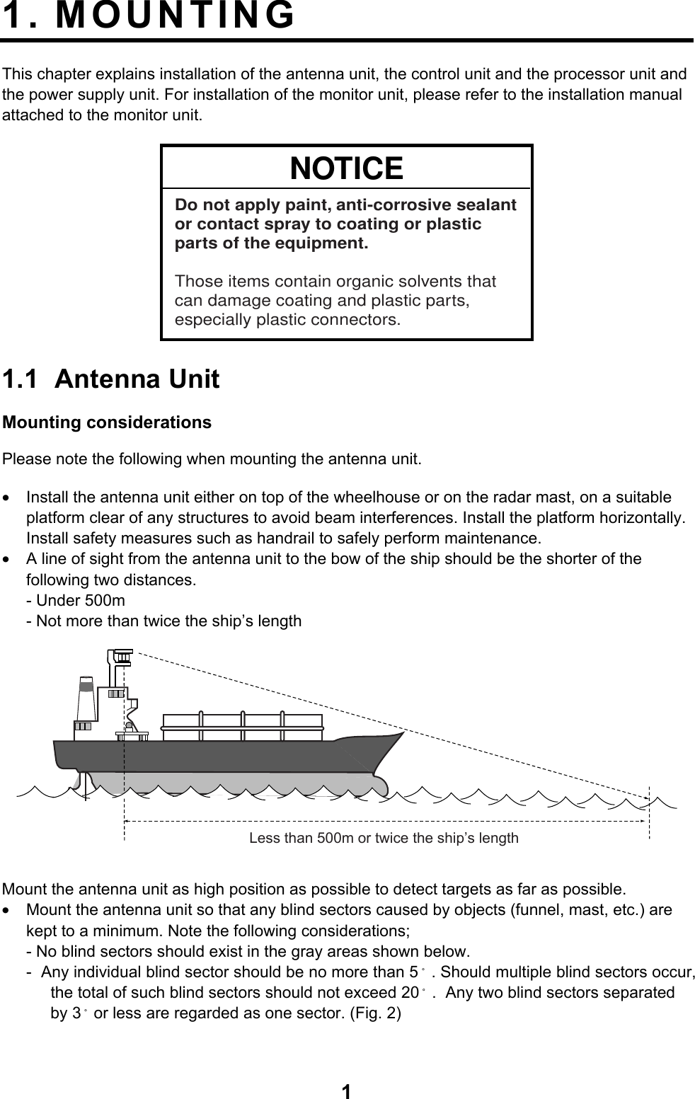  11. MOUNTING  This chapter explains installation of the antenna unit, the control unit and the processor unit and the power supply unit. For installation of the monitor unit, please refer to the installation manual attached to the monitor unit. NOTICEDo not apply paint, anti-corrosive sealantor contact spray to coating or plastic parts of the equipment. Those items contain organic solvents that can damage coating and plastic parts, especially plastic connectors. 1.1 Antenna Unit Mounting considerations Please note the following when mounting the antenna unit. •  Install the antenna unit either on top of the wheelhouse or on the radar mast, on a suitable platform clear of any structures to avoid beam interferences. Install the platform horizontally. Install safety measures such as handrail to safely perform maintenance. •  A line of sight from the antenna unit to the bow of the ship should be the shorter of the following two distances. - Under 500m - Not more than twice the ship’s length Less than 500m or twice the ship’s length Mount the antenna unit as high position as possible to detect targets as far as possible. •  Mount the antenna unit so that any blind sectors caused by objects (funnel, mast, etc.) are kept to a minimum. Note the following considerations; - No blind sectors should exist in the gray areas shown below. -  Any individual blind sector should be no more than 5 ̊. Should multiple blind sectors occur, the total of such blind sectors should not exceed 20 ̊.  Any two blind sectors separated by 3 ̊or less are regarded as one sector. (Fig. 2) 