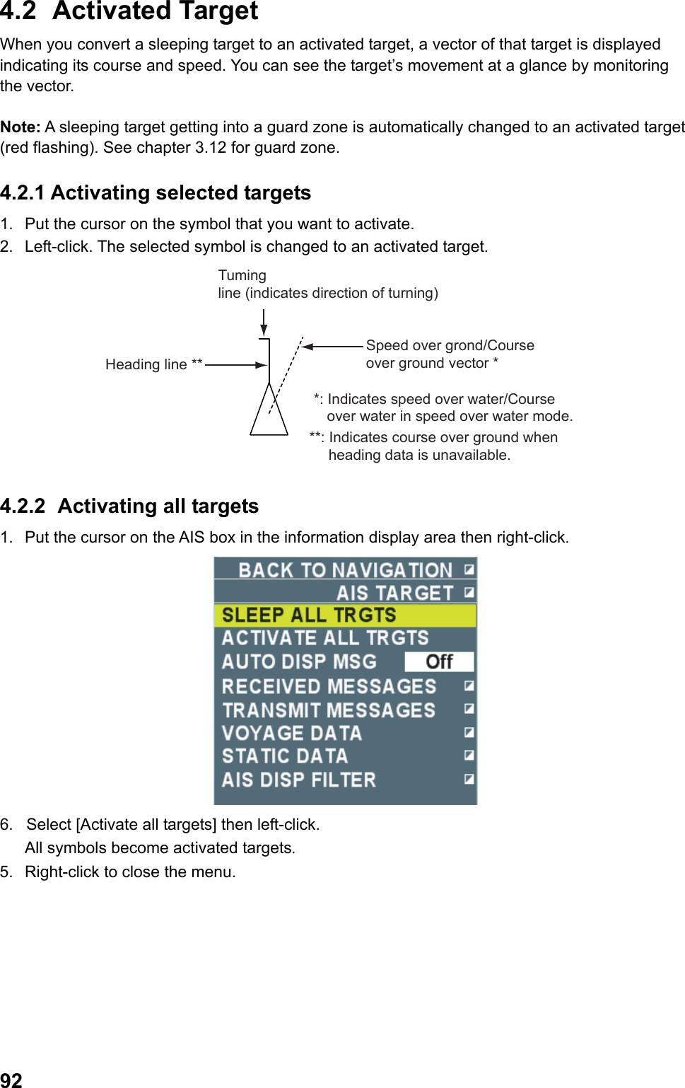  924.2 Activated Target When you convert a sleeping target to an activated target, a vector of that target is displayed indicating its course and speed. You can see the target’s movement at a glance by monitoring the vector.  Note: A sleeping target getting into a guard zone is automatically changed to an activated target (red flashing). See chapter 3.12 for guard zone. 4.2.1 Activating selected targets 1.  Put the cursor on the symbol that you want to activate. 2.  Left-click. The selected symbol is changed to an activated target. Tuming line (indicates direction of turning)Speed over grond/Course over ground vector **: Indicates speed over water/Course over water in speed over water mode. **: Indicates course over ground when heading data is unavailable.Heading line ** 4.2.2  Activating all targets  1.  Put the cursor on the AIS box in the information display area then right-click.  6.  Select [Activate all targets] then left-click.  All symbols become activated targets. 5.  Right-click to close the menu. 