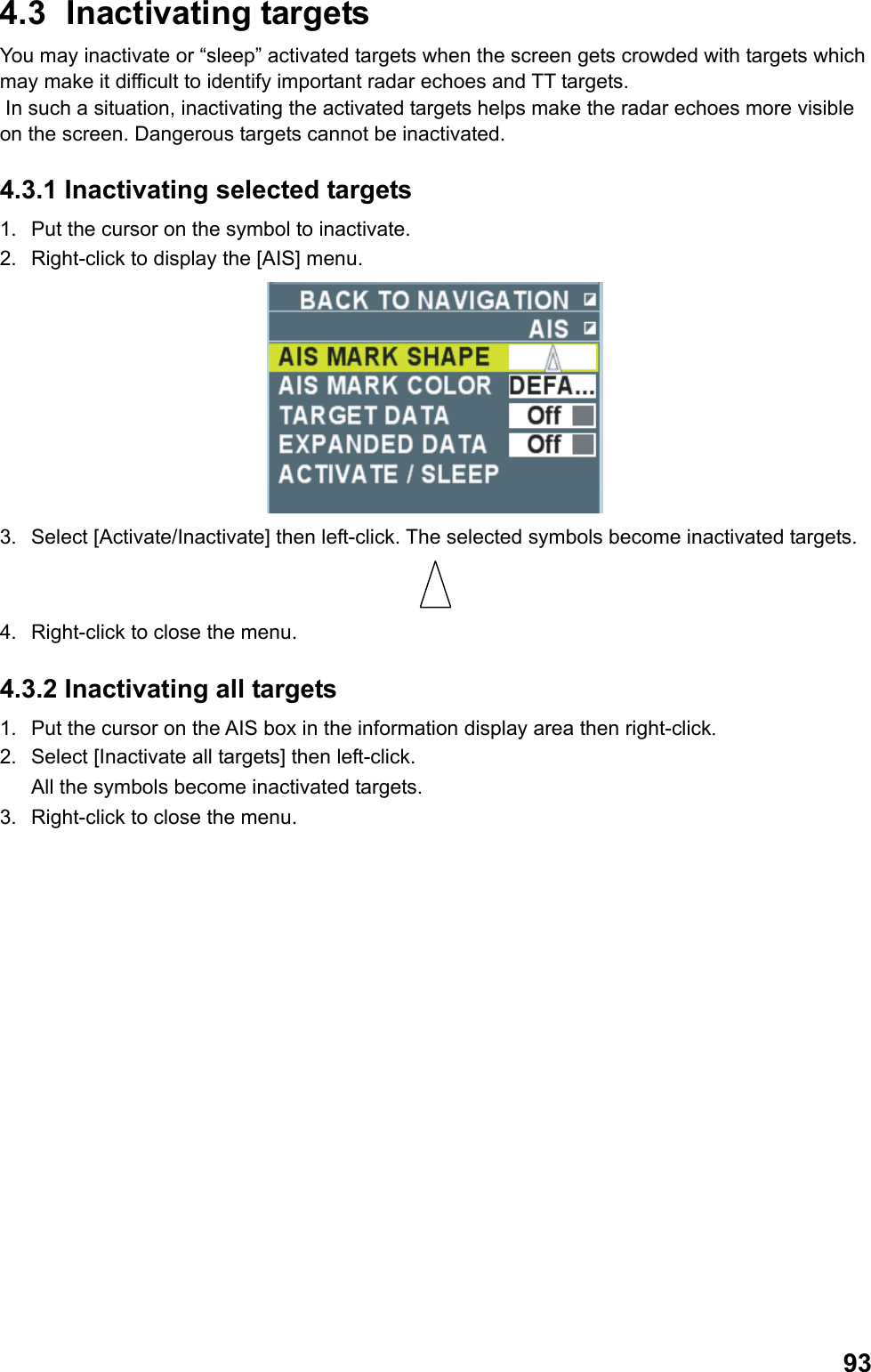  934.3 Inactivating targets You may inactivate or “sleep” activated targets when the screen gets crowded with targets which may make it difficult to identify important radar echoes and TT targets.   In such a situation, inactivating the activated targets helps make the radar echoes more visible on the screen. Dangerous targets cannot be inactivated. 4.3.1 Inactivating selected targets 1.  Put the cursor on the symbol to inactivate. 2.  Right-click to display the [AIS] menu.  3.  Select [Activate/Inactivate] then left-click. The selected symbols become inactivated targets.  4.  Right-click to close the menu. 4.3.2 Inactivating all targets 1.  Put the cursor on the AIS box in the information display area then right-click. 2.  Select [Inactivate all targets] then left-click. All the symbols become inactivated targets. 3.  Right-click to close the menu. 