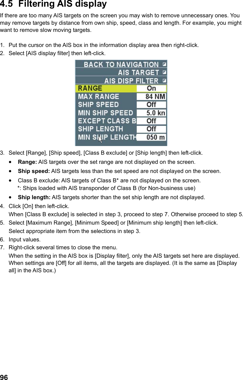  964.5 Filtering AIS display If there are too many AIS targets on the screen you may wish to remove unnecessary ones. You may remove targets by distance from own ship, speed, class and length. For example, you might want to remove slow moving targets.  1.  Put the cursor on the AIS box in the information display area then right-click. 2.  Select [AIS display filter] then left-click.  3.  Select [Range], [Ship speed], [Class B exclude] or [Ship length] then left-click. •  Range: AIS targets over the set range are not displayed on the screen. •  Ship speed: AIS targets less than the set speed are not displayed on the screen. •  Class B exclude: AIS targets of Class B* are not displayed on the screen. *: Ships loaded with AIS transponder of Class B (for Non-business use)  •  Ship length: AIS targets shorter than the set ship length are not displayed. 4.  Click [On] then left-click.  When [Class B exclude] is selected in step 3, proceed to step 7. Otherwise proceed to step 5. 5.  Select [Maximum Range], [Minimum Speed] or [Minimum ship length] then left-click.  Select appropriate item from the selections in step 3. 6. Input values. 7.  Right-click several times to close the menu.  When the setting in the AIS box is [Display filter], only the AIS targets set here are displayed. When settings are [Off] for all items, all the targets are displayed. (It is the same as [Display all] in the AIS box.) 