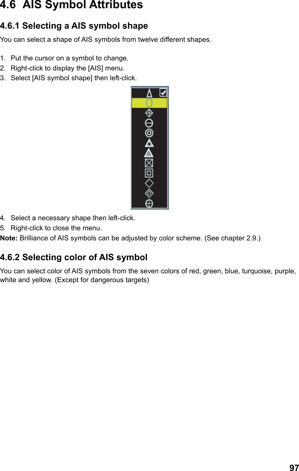  974.6 AIS Symbol Attributes 4.6.1 Selecting a AIS symbol shape You can select a shape of AIS symbols from twelve different shapes.  1.  Put the cursor on a symbol to change. 2.  Right-click to display the [AIS] menu. 3.  Select [AIS symbol shape] then left-click.  4.  Select a necessary shape then left-click. 5.  Right-click to close the menu. Note: Brilliance of AIS symbols can be adjusted by color scheme. (See chapter 2.9.) 4.6.2 Selecting color of AIS symbol  You can select color of AIS symbols from the seven colors of red, green, blue, turquoise, purple, white and yellow. (Except for dangerous targets) 