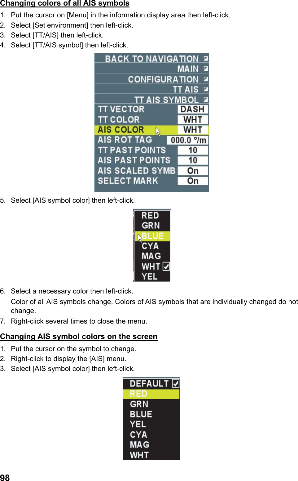  98Changing colors of all AIS symbols 1.  Put the cursor on [Menu] in the information display area then left-click. 2.  Select [Set environment] then left-click. 3.  Select [TT/AIS] then left-click. 4.  Select [TT/AIS symbol] then left-click.  5.  Select [AIS symbol color] then left-click.  6.  Select a necessary color then left-click. Color of all AIS symbols change. Colors of AIS symbols that are individually changed do not change. 7.  Right-click several times to close the menu. Changing AIS symbol colors on the screen 1.  Put the cursor on the symbol to change. 2.  Right-click to display the [AIS] menu. 3.  Select [AIS symbol color] then left-click.  